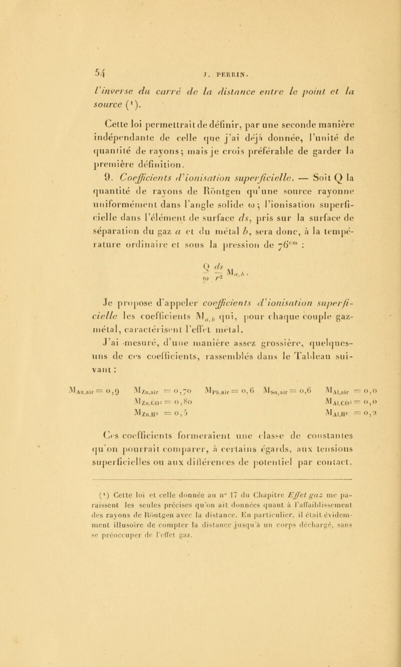 rinverse du carré de la distance entre le point et la source (^ ). Celle loi permeltrail de définir, par une seconde manière indépendante de celle (jue j'ai déjà donnée, l'unité de (juanlilé de rayons; njais je crois préférable de garder la première définition. 9. Coefficients tVionisation superficielle, — Soit Q la quantité de rayons de Rontgen cpi'une source rayonne nniformérnent dans l'angle solide w 5 l'ionisatior» superfi- cielle dans l'élénient de surface ds^ pris sur la surface de séparation du gaz a et du métal Z>, sera donc, à la tempé- rature ordinaire el sous la {)ression de 176*^' : ço r^ Je propose d'appeler coefficients d^ionisation superfi- cielle les coefficients 1\J„^ <^li? ['our- chacpie couple gaz- métal, caraclér iscnl reflet mêlai. J ai mesuré, d une manière assez grossièrM% rjuel()ues- nns de ces coefficients, rassemblés dans le Tableau sui- vant : MAu,air=0,9 ]\I/,„ yir = 0,70 INb>l.,air = O, G ]Msn,air— 0,6 lMAl,air=0,O Mzn.U^ =0,5 MaI.II^ =0,2 Ces coefficients formeraient nne (lasse de constantes ({u'on pourrait comparer-, à certains égards, aux tensions superficielles ou aux diUérences de potentiel par coniact. (V) Celte loi et celle donnée au n 17 du Chapitre Ejfet gaz me pa- raissent les seules précises qu'on ait données quant à ra(raii)iisscrnent des rayons de l^cintgen avec la distance. En particulier, il élait évidem- ment illusoire de compter la distance jusqu'à un corps déchargé, sans se préoccuper de reflet gaz.