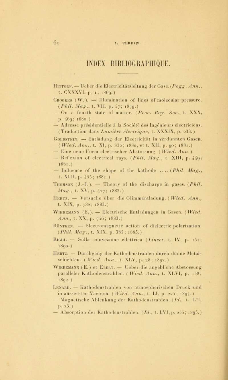 INDEX BIBLIOGRAPHIQUE. HiTTORF. — Ueber die Klectricitàtslcitung- der Gase. {Pogg. Ann., t. GXXXVI, p. i; 1869.) Crookes (W.). — Illumination of lines of molecular pressure. (P/ul. Mag., t. Vif, p. 57; 1879.) — On a fourtli state of matter. {Froc. Boy. Soc, t. XXX, p. 4O9; 1880.) — Adresse présidentielle à la Société des Ingénieurs électriciens. (Traduction dans Lumière électrique, t. XXXIX, p. 233.) GoLDSTEiN. — Entladung der Electricitat in verdiinnten Gasen. {Wied. Anti., t. XI, p. 832; 1880, et t. XII, p. 90; 1881.) — Eine neue Form electrischer Abstossung. ( Wied. Ann.) — Reilexion of electrical rays. (Phil. Mag., t. XIII, p. 449 5 1881.) — Influence of the sliape of the kathode .... {Phil. Mag., l. XIII, p. 455; 1881.) TiioMSON (J.-J.). — Theory of the discharge in gases. (Phil. Mag., t. XV, p. 4^7; i883.) Hertz. — Versuche liber die Glimmenlladung. ( Wied. Ann., t. XIX, p. 782; i883.) VViEDEMANN (E. ). — Elcctrisclie Entladungen in Gasen. {Wied. Ann., t. XX, p. 756; i883.) RoxTGEN. — Electromagnetic action of dielectric })olarization. {Phil. Mag., t. XIX, p. 385; i885.) RiGHi. — Sulla convezione ellettrica. (Z-mc^f, t. IV, p. i5i; 1890.) Hertz. — Durchgang der Kathodenstrahlen durch diinne IMetal- schichten. ( Wied. Ann., t. XLV, p. 28; 1892.) W^iedemann (E.) et Ebert. — Ueber die angebliche Abstossung paralleler Kathodenstrahlen. ( IF/ef/. ylA«/2., t. XLVI, p. i58; 1892.) Lenard. — Kathodenstrahlen von atmosphcrischen Druck und in aiJssersten Vacuum. ( Wied. Ann., t. LI, p. 22); 1894.) — Magnetische Ablcnkung der Kathodenstrahlen. {Id., l. LU, p. 23.) — Absorption der Kathodenstrahlen. {Id., t. L\I,p.255; 1895.)