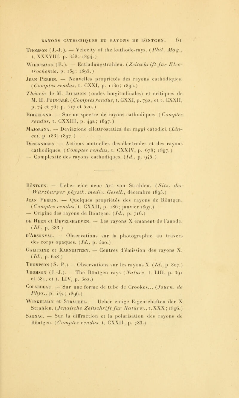 Thomson (J.-J.). — Vclocit.y of the katliode-rays. {Pliil. Mag., t. XXXVIJf, p. 358; 1894.) WiKDEMANN (E.). — Entladungstiulilen. {Zeitschrift fur Elec- trocheinie, p. iDg; 189J.) Jean Perrin. — Nouvelles propriétés des rayons cathodiques. {Comptes rendus, t. GXXI, p. ii3o; 1895.) Théorie de M. Jaumann (ondes longitudinales) et critiques de M. H. P01NGARÉ. {Comptesrendus, t. GXXI, p. 792, et t. GXXII, p. 74 et 76; p. 517 et 520.) Birkeland, — Sur un spectre de rayons cathodiques. {Comptes rendus, t. GXXIII, p. 492; 1897.) Majorana. — Deviazione ellettroslatica dei raggi catodici. {Lln- cei, p. i83 ; 1897. ) Deslandres. — Actions mutuelles des électrodes et des rayons cathodiques. {Comptes rendus, t. GXXIV, p. 678; 1897.) — Gomplexité des rayons cathodiques, {fd., p. 945.) Rontgen. — Ueber eine neue Art von Strahlen. {Sitz. der Wurzburger physik. média. Gesell., décembre 1895.) Jean Perrin. — Quelques propriétés des rayons de Rontgen. {Comptes rendus, t. GXXII, p. 186; janvier 1897.) — Origine des rayons de Rontgen. {Id., p. 716.) DE Heen et Develshauven. — Les rayons X émanent de l'anode, (/c/., p. 383.) d'Arsonval. — Observations sur la photographie au travers des corps opaques. {Id., p. 5oo.) Galitzine et Karnojitzkv. — Gentres d'émission des rayons X. {Id., p. 608.) Thompson (S.-P.).— Observations sur les rayons X. {Id., p. 807.) Thomson (J.-J.). — The Rontgen rays {Nature, t. LUI, p. 391 et 581, et t. LIV, p. 3o2.) GoLARDEAU. — Sur une forme de tube de Grookes... {Jourîi. de Phys., p. 542; 1896.) Wi.NKELMAN et Straubel. — Ucbcr einige Eigenschaften der X Strahlen. {Jenaisclie Zeitschrift fur Natilriv., t. XXX; 1896.) Sagnac. — Sur la diffraction et la polarisation des rayons de Rontgen. {Comptes rendus, t. GXXII; p. 783.)