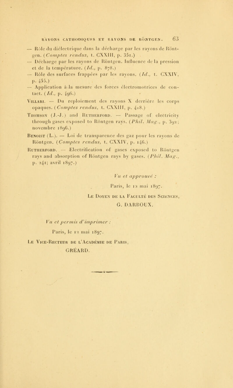 — Rùle (lu (liéloctrique dans la dccharge par les rayons de RiiiU- gen. [Comptes lendiis, t. GXXIII, p. 351.) — Décharge par les rayons de Rontgcn. Influence de la pression el de la température. {Ici., p. 878.) — Rôle des surfaces frappées par les rayons. {Id., t. CXXIV, p. 455.) — Application à la mesure des forces électromotrices de con- tact. {Id., p. 49^>-) ViLLARi. — Du reploiement des rayons X derrière les corps opaques. {Comptes rendus, t. CXXIJf, p. 4'8.) Thomson (J.-J.) und Rlthkufori). — Passage of electricily througli gases exposed to Rontgen rays. {Pliil. Mag., p. 3(j2 ; novembre 1896.) Benoist (L.). — Loi de transparence des gaz pour les rayons de Rontgen. {Comptes rendus, t. CXXIV, p. \^(S.) RuTiiERFORD. — Elcctrification of gases exposed to Rontgen rays and absorption of Rontgen rays by gases. {Phil. Mag., p. 241; avril 1897.) Vu et approuvé : Paris, le \x mai 1897. Le Doyen de la Faculté des Sciences, G. DAR130UX. Vu el permis d'imprimer : Paris, le 12 mai 1897. Le Vice-Recteur de l'Académie de Paris, GRÉARD.