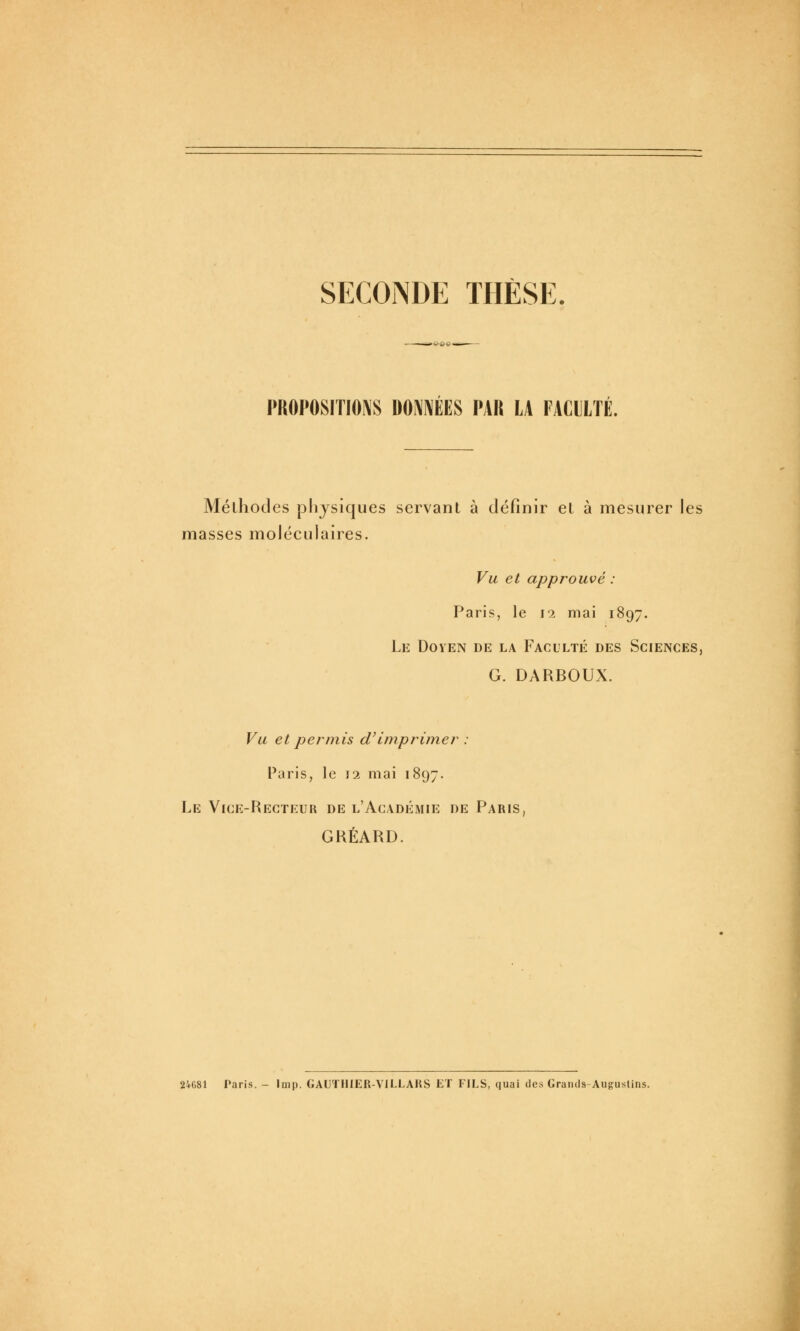 SECONDE THÈSE. PROPOSITIONS DONNÉES PAR LA FACULTÉ. Méthodes physiques servant à définir et à mesurer les masses moléculaires. Vu et approuvé : Paris, le 12 mai 1897. Le Doyen de la Faculté des Sciences, G. DARBOUX. Vu et permis d'imprimer : Paris, le 12 mai 1897. Le Vice-Recteur de l'Académie de Paris, GRÉARD. 24681 Paris. - Inip. GAUTHIER-VILLARS ET FILS, quai des Graii(is-Aiig:uslins.