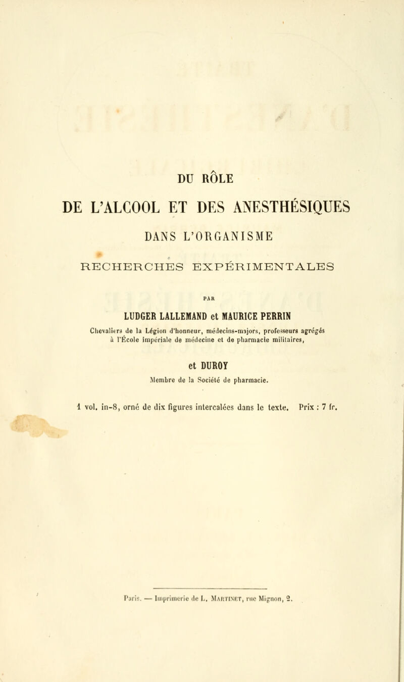 DU RÔLE DE L'ALCOOL ET DES ANESTHÉSIQUES DANS L'ORGANISME RECHERCHES EXPÉRIMENTALES PAR LUDGER LALLEMAND et MAURICE PERRIN Chevaliers de la Légion d'honneur, médecins-majors, professeurs agrég'és à l'École impériale de médecine et de pharmacie militaires, et DUROY Membre de Ja Société de pharmacie. 1 vol. in-8, orné de dix figures intercalées dans le texte. Prix : 7 fr.