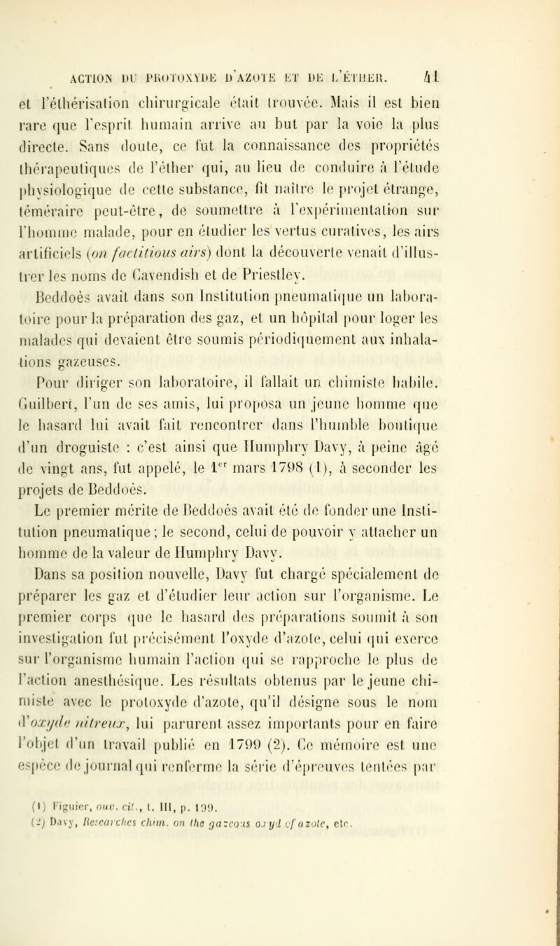 ACTION m PK()ï(»\Vi>K d'azote ET 1»E j/ÉTl!EI{. /| 1 et l'éthérisalion chirurgicale était trouvée. Mais il est bien rare que l'esprit humain arrive au but par la voie la plus directe. Sans doute, ce lut la connaissance des propriétés thérapeutiques de l'élher qui, au lieu de conduire à l'étude l)hysiologique de cette substance, fit naître le projet étrange, téméraire peut-être, de soumettre à rexpériinentati-on sur l'homme malade, pour en étudier les vertus curatives, les airs artificiels {on factitious airs) dont la découverte venait d'illus- trer les noms de Cavendish et de Priestley. Beddoès avait dans son Institution pneumatique un labora- toire pour la préparation des gaz, et un hôpital pour loger les malades qui devaient être soumis périodiquement aux inhala- lions gazeuses. Pour diriger son laboratoire, il fallait un chimiste habile. Guilbert, l'un de ses amis, lui proposa un jeune homme que le hasard lui avait fait rencontrer dans l'humble boutique d'un droguiste : c'est ainsi que liumphry Davy, à peine âgé de vingt ans, fut appelé, le 1 mars 1798 (1), à seconder les projets de Beddoés. Le premier mérite de Beddoés avait été de fonder une Insti- tution pneumatique; le second, celui de pouvoir y attacher un homme de la valeur de Humphry Davy. Dans sa position nouvelle, Davy fut chargé spécialement de préparer les gaz et d'étudier leur action sur l'organisme. Le j)remier corps que le hasard des préparations soumit à son investigation fut précisément l'oxyde d'azote, celui qui exerce sur l'organisme humain l'action qui se rapproche le plus de l'action anesthésique. Les résultats obtenus [)ar le jeune chi- miste avec le protoxyde d'azote, qu'il désigne sous le nom iVoxych; iiitreux, lui parurent assez importants pour en faire roltjet rriin travail publié en 1799 (*2). Ce mémoire est unc^ espèce de journal qui renferme la séi'ie d'épreuvf^s tentées p;ir (1) Figuier, ouv. cit., l. \\\, p. i:)9.