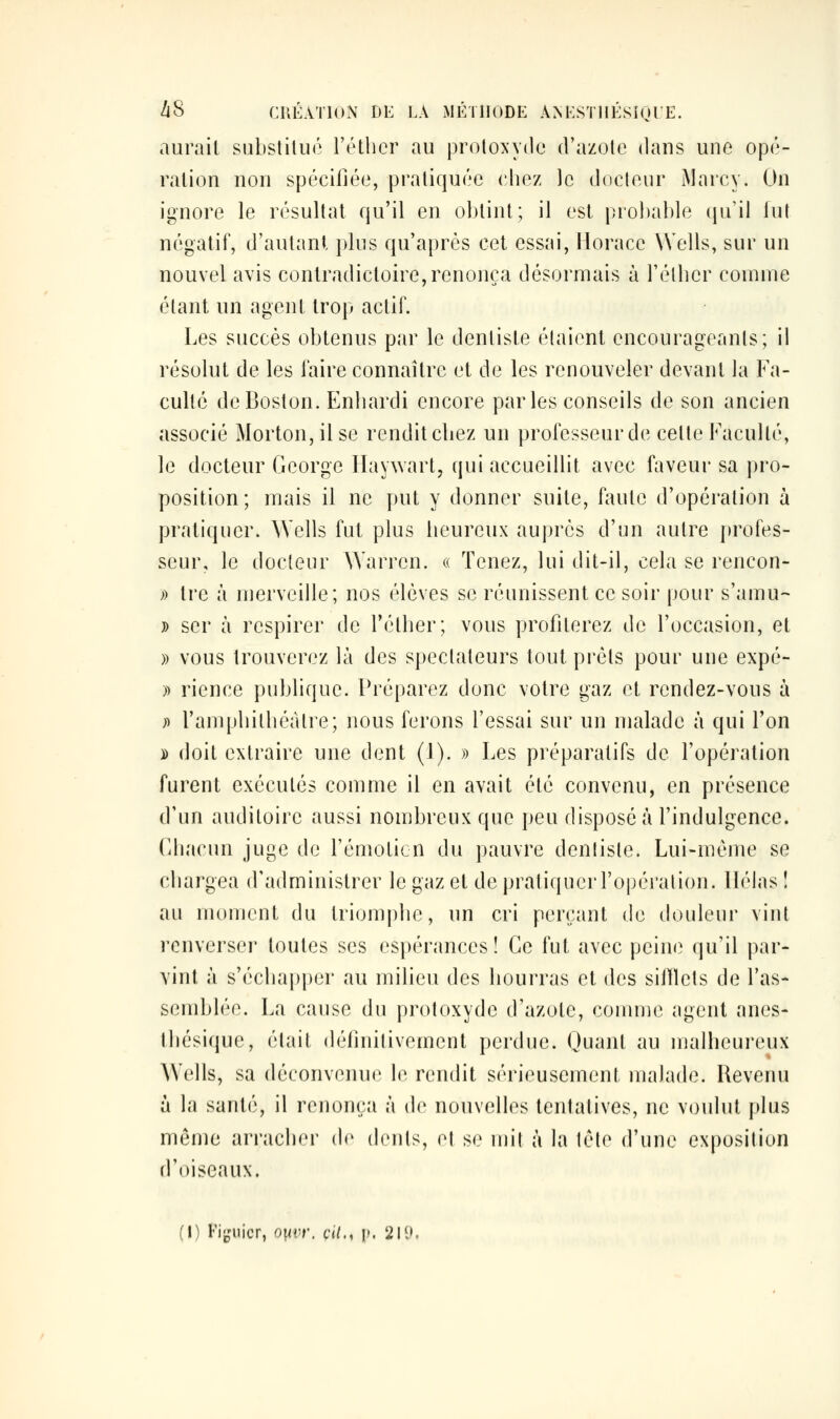 aurait substitué l'étlier au protoxydc d'azote dans une opé- ration non spécifiée, pratiquée chez ]c docteur Marcy. On ignore le résultat qu'il en obtint; il est probable (ju'il lut négatif, d'autant plus qu'après cet essai, Horace Wells, sur un nouvel avis contradictoire, renonça désormais à Félber comme étant un agent trop actif. Les succès obtenus par le dentiste étaient encourageants; il résolut de les faire connaître et de les renouveler devant la Fa- culté de Boston. Enhardi encore parles conseils de son ancien associé Morton,ilse rendit chez un professeur de cette Faculté, le docteur George Haywart, qui accueillit avec faveur sa pro- position; mais il ne put y donner suite, faute d'opéi'ation ù pratiquer. AVells fut plus heureux auprès d'un autre profes- seur, le docteur Warren. « Tenez, lui dit-il, cela se rencon- » tre à merveille; nos élèves se réunissent ce soir pour s'amu- » ser à respirer de Tétlier; vous profiterez de l'occasion, et » vous trouverez là des spectateurs tout prêts pour une expé- » rience publique. Préparez donc votre gaz et rendez-vous à » ramphithéàlre; nous ferons l'essai sur un malade à qui l'on )) doit extraire une dent (J). » Les préparatifs de l'opération furent exécutés comme il en avait été convenu, en présence d'un auditoire aussi nombreux que peu disposé à l'indulgence, (ihacun juge de l'émoticn du pauvre dentiste. Lui-même se chargea d'administrer le gaz et de pratiquer l'opération, llélas î au moment du triomphe, un cri perçant de douleur vint renverser toutes ses espérances! Ce fut avec pein(^ qu'il par- vint à s'échapper au milieu des hourras et des siilïets de l'as- semblée. La cause du protoxyde d'azote, comme agent anes- Ihésique, était définitivement perdue. Quant au malheureux Wells, sa déconvenue le rendit sérieusement malade. Revenu à la santé, il renonça à de nouvelles tentatives, ne voulut plus même arracher (h' (h'uls, et se mit à la tête d'une exposition d'oiseaux. (l) Fiijnicr, ouvr. cil., ]>. 219.