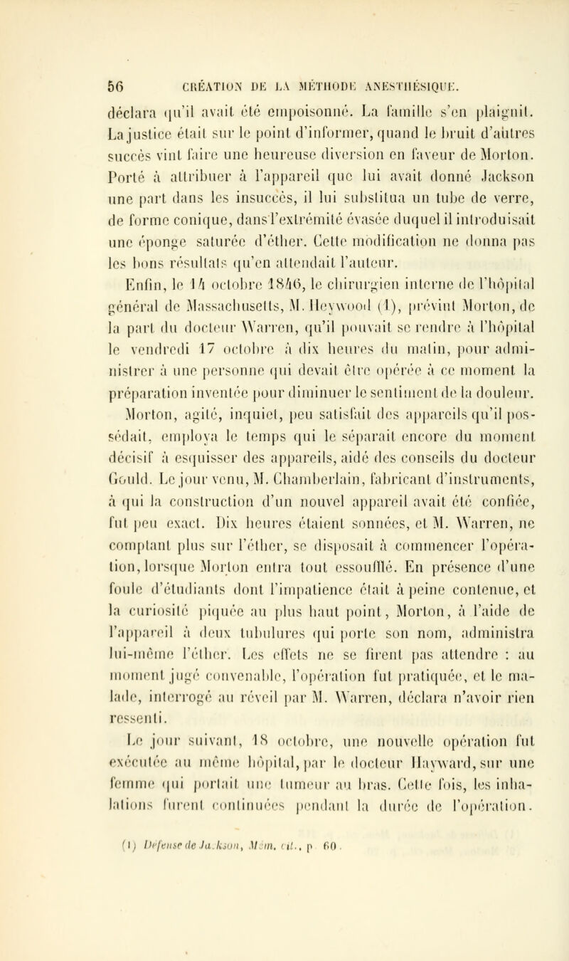 déclara (ju'il avait été empoisonné. La ramille s'en plaigniL La justice était sur le point d'informer, quand le ])ruit d'autres succès vint faire une heureuse diversion en faveur de Morton. Porté ta attribuer à l'appareil que lui avait donné Jackson une part dans les insuccès, il lui substitua un tube de verre, de forme conique, dans l'extrémité évasée duquel il introduisait une éponge saturée d'éther. Cette modification ne donna pas les bons résultais qu'en attendait l'auteur. Enfin, le \fi octobre 18Zi(5, le chirurgien interne de Thopilnl général de iMassachusetts, M. ileywooil (1), ()révint Morton, de la part du docteur Warren, qu'il pouvait se r(Midre à l'hôpital le vendredi 17 octobre à dix heures du maJin, pour admi- nistrer à une personne (jui devait èlre opérée à ce moment la préparation inventée pour diminuer le sentiment de la douleur. Morton, agité, inquiet, peu satisfait des appareils qu'il pos- sédait, (MTij)loya le temps qui le séparait encore du moment décisif à es(juisser des appareils, aidé des conseils du docteur Gould. Le jour venu, M. Chamberlain, fabricant d'instruments, à qui la construction d'un nouvel appareil avait été confiée, fut peu exact. Dix heures étaient sonnées, et M. Warren, ne comptant plus sur l'éther, se disposait à commencer l'opéra- tion, lorsque Morton entra tout essoufllé. En présence d'une foule d'étudiants dont l'impatience élait à peine contenue, et la curiosité piquée au [)lus haut point, Morton, à l'aide de l'appaieil à deux tubulures qui porte son nom, administra lui-même l'éther. Les clfets ne se firent pas attendre : au moment jugé convenable, l'opération fut {)ratiquée, et le ma- lade, interrogé au réveil par M. Warren, déclara n'avoir rien ressenti. Le joui suivant, 1S octobre, une nouvelle opération fut exécutée au même hôpital, ])ar le docteur llayward, sur une femme (|ui jxtrlait une tumeui- au bras. C(îlle fois, les inha- lations lui'ent continuées pendant la durée de l'opération. (I; Défense de la. ksun, M cm. cit., [-y f>0 .