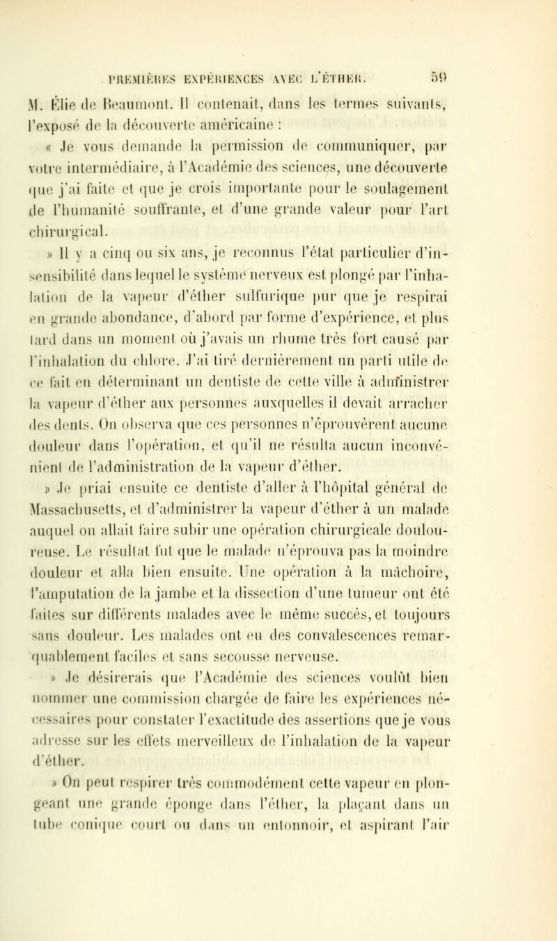 PllEMlKHKS E\PKHIE>;CES WEC l/ÉTHEH. 5^) M. Élie de Heauinunt. Il coiileiiait, dans les termes suivaiils, l'exposé de la découverte américaine : (( .le vous demande la permission de conmumiquer, par votre intermédiaire, à l'Académie des sciences, une découverte ((ue j'ai fait(i et que je crois importante pour le soulagement de l'humanité souffrante, et d'une grande valeur pour l'art chirurgical. » 11 y a cinq ou six ans, je reconnus l'état particulier d'in- sensibilité dans lequel le système nerveux est plongé par Tinha- hition de la vapeur d'éther sulfurique pur que je respirai en grande abondance, d'abord par forme d'expérience, et plus lard dans un moment où j'avais un rhume très fort causé par l'iidialation du chlore. J'ai tiré dernièrement un parti utile d<' ce fait en déterminant un dentiste de cette ville à adm'inistrer la vapeur (féther aux personnes auxquelles il devait arracher des dents. On observa que ces personnes n'éprouvèrent aucune douleur dans l'opération, et ([u'il ne résulta aucun inconvé- nient de l'administration de la vapeur d'éther. » ,Ie priai ensuite ce dentiste d'aller à l'hôpital général de Massachusetts, et d'administrer la vapeur d'éther à un malade auquel on allait faire subir une opération chirurgicale doulou- reuse. Le résultat fut que le malade n'éprouva pas la moindre douleur et alla bien ensuite. Une opération à la mâchoire, ramputation de la jambe et la dissection d'une tumeur ont été faites sur différents malades avec le même succès, et toujours sans douleur. Les malades ont eu des convalescences remar- (juahlement faciles et sans secousse nerveuse. » .le désirerais que l'Académie des sciences voulût bien nommer une commission chargée de faire les expériences n(''- cessaires pour constater l'exactitude des assertions que je vous adresse sur les effets merveilleux de l'inhalation de la vapeur d'éther. » On peut res[)iit'r très commodément cette vapeur en plon- geant urif; grande éponge dans Téther, la plaçant dans un tube coniijiic court on d.iu^ nu f'utonnoir, et aspirant l'air