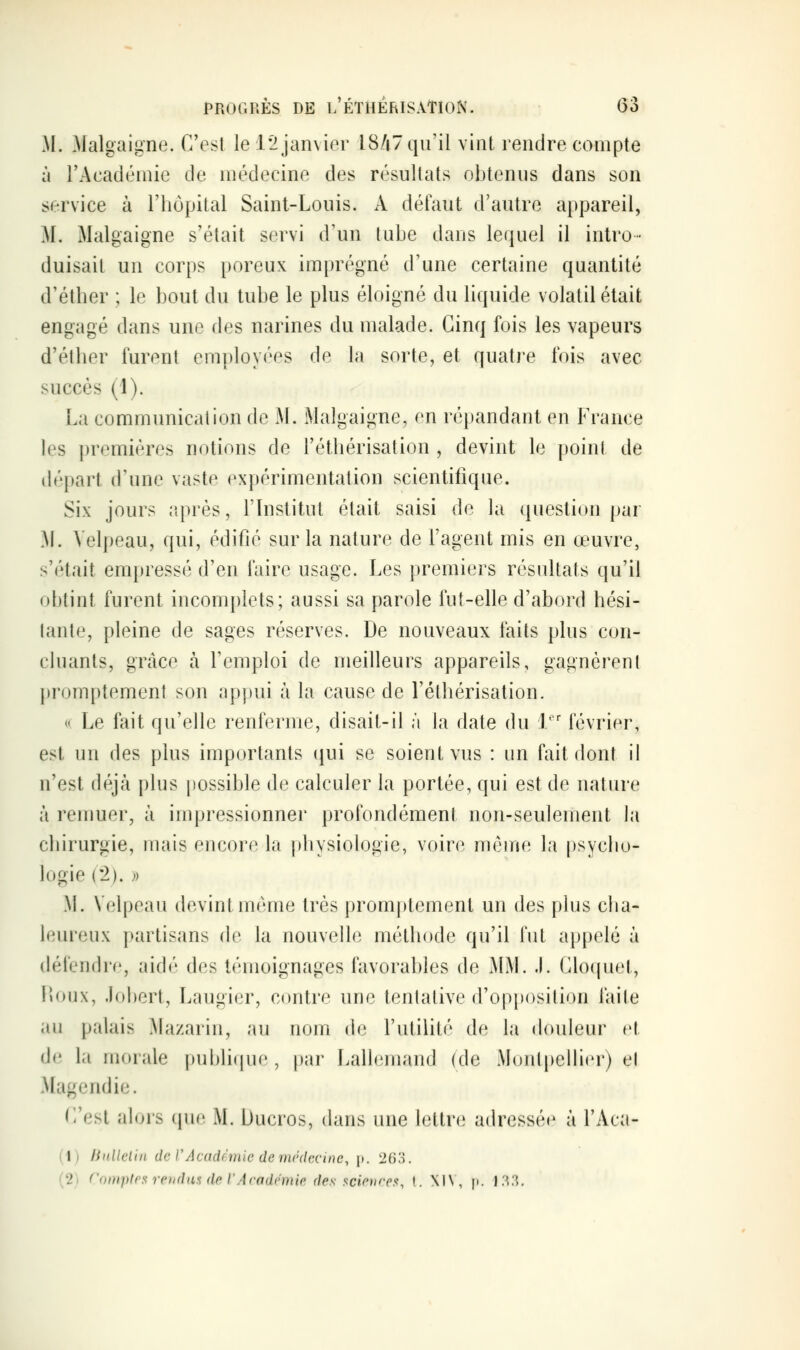 M. Malgaigne. C'est le r2 janvier i8/i7 qu'il vint rendre compte à l'Académie de médecine des résultats obtenus dans son service à l'hôpital Saint-Louis. A défaut d'autre appareil, M. Malgaigne s'était servi d'un tube dans lequel il intro- duisait un corps poreux imprégné d'une certaine quantité d'étber ; le bout du tube le plus éloigné du liquide volatil était engagé dans une des narines du malade. Cinq fois les vapeurs d'éther furent employées de la sorte, et quatre fois avec succès (1). La communication de M. Malgaigne, en répandant en France les premières notions de l'étliérisation , devint le point de départ d'une vaste expérimentation scientifique. Six jours iqirès, l'Institut était saisi de la question par M. Velpeau, qui, édifié sur la nature de l'agent mis en œuvre, s'était empressé d'en faire usage. Les premiers résidtats qu'il obtint furent incomplets; aussi sa parole fut-elle d'abord hési- tante, pleine de sages réserves. De nouveaux faits plus con- chiants, gTtàce à l'emploi de meilleurs appareils, gagnèrent promptement son appui à la cause de l'éthérisation. (( Le fait qu'elle renferme, disait-il à la date du I février, est un des plus importants (|ui se soient vus : un fait dont il n'est déjà plus possible de calculer la portée, qui est de nature à remuer, à impressionner profondément non-seulement la chirurgie, mais encore la physiologie, voire môme la psycho- logie (2). » M. Velpeau devint même très promptement un des plus cha- leureux partisans de la nouvelle méthode qu'il fut appelé à défendre, aidé des témoignages favorables de MM. J. Cloquet, Fioux, Johert, Laugier, contre une tentative d'opposition faite an palais Mazarin, au nom de l'utilité de la doideur et de la morale i)ubli(iue, par Lalh^mand (de Montpellier) et Magendie. (]'est alors que M. Ducros, dans une lettn; adressée à l'Aca- (1) linUclin de rAcndfriiic (le mrdcctne, p. 2f)S. (2) ('<ii)i])t('s rendus de rAcndcniir des scion-a^, I. XIN, p. 1.'^'^.