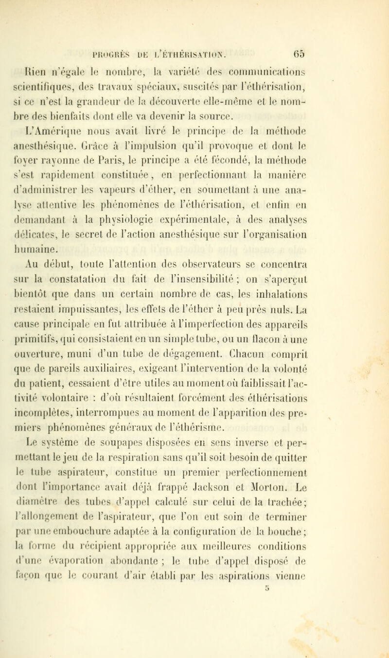 Rien n'égale le nombre, la variété des coninmnications scientifiques, des travaux spéciaux, suscités par l'éthérisation, si ce n'est la «randeur de la découverte elle-même et le nom- bre des bienfaits dont elle va devenir la source. L'Amérique nous avait livré le principe de la métliode anestbésique. Grâce à l'impulsion qu'il provoque et dont le loyer rayonne de Paris, le principe a été fécondé, la métbode s'est rapidement constituée, en perfectionnant la manière d'administrer les vapeurs d'éther, en soumettant à une ana- lyse attentive les phénomènes de l'éthérisation, et enfin en demandant à la physiologie expérimentale, à des analyses délicates, le secret de l'action anestbésique sur l'organisation bumaine. Au début, toute l'attention des observateurs se concentra sur la constatation du fait de l'insensibilité ; on s'aperçut bientôt que dans un certain nombre de cas, les inhalations restaient impuissantes, les effets de l'éther à peu près nuls. La cause principale en fut attribuée à l'imperfection des appareils primitifs, qui consistaient en un simple tube, ou un flacon à une ouverture, muni d'un tube de dégagement. Chacun comprit que de pareils auxiliaires, exigeant l'intervention de la volonté du patient, cessaient d'être utiles au moment où faiblissait l'ac- tivité volontaire : d'où résultaient forcément des éthérisations incomplètes, interrompues au moment de l'apparition des pre- miers phénomènes généraux de l'éthérisme. Le système de soupapes disposées en sens inverse et per- mettant le jeu de la respiration sans qu'il soit besoin de quitter le tube aspirateur, constitue un premier perfectionnement dont l'importance avait déjà frappé .lacjvson et Morton. Le diamètre des tubes d'appel calculé sur celui de la trachée; l'allongement de l'aspirateui, que l'on eut soin de terminer par imeembouchure adaptée à la conhguration de la bouche; la forme du récif)ient appropriée aux meilleures conditions d'une évaporation abondante ; le tube d'appel disposé de façon que le cour.inl d'air étaldi par les aspirations vienn<3