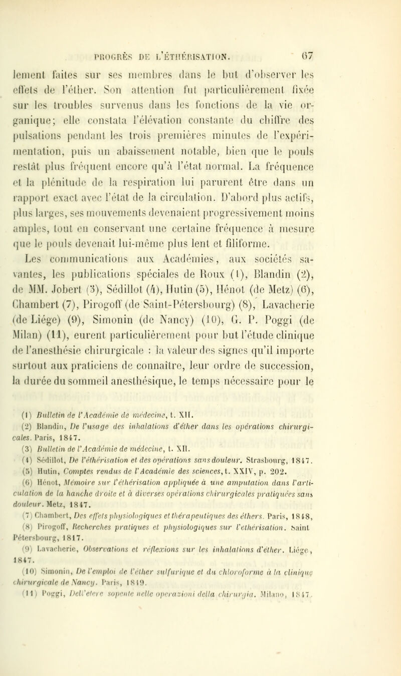 Jenient laites sur ses membres dans le but crobserver les eflets de l'éllier. Son attention lut particulièrement fixée sur les troubles survenus dans les fonctions de la vie or- ganique; elle constata l'élévation constante du cbiflre des pulsations pendant les trois premières minutes de l'expéri- mentation, puis un abaissement notable, bien que le pouls restât plus fréquent encore qu'à l'état normal. La fréquence et la plénitude de la respiration lui parurent être dans un rapport exact avec l'état de la circulation. D'abord plus actifs, plus larges, ses mouvements devenaient progressivement moins amples, tout en conservant une certaine fréquence à mesure que le pouls devenait lui-même plus lent et filiforme. Les communications aux Académies, aux sociétés sa- vantes, les publications spéciales de Roux (l), Blandin {:>), de MM. Jobert (3), Sédillot (â), Hutin (5), Hénot (de Metz) (6), Chambert (7), Pirogoft'(de Saint-Pétersbourg) (8), Lavacherie (de Liège) (9), Simonin (de Nancy) (10), G. P. Poggi (de Milan) (11), eurent particulièrement pour but l'étude cbnique de l'anesthésie chirurgicale : la valeur des signes qu'il importe surtout aux praticiens de connaître, leur ordre de succession, la durée du sommeil anesthésique, le temps nécessaire pour le (1) Bulletin de l'Académie de médecine, t. XH. (2) Blandin, De l'usage des inhalations d'élher dans les opéralions chirurgi- cales, l^aris, 1847. (3) Bulletin de VAcadémie de médecine, t. XII. (4) Sédillot, De Vélhérisation et des opérations sansdouleur. Strasbourg, 1847. (5) Hutin, Comptes rendus de VAcadémie des sciences, i. XXIV, p. 202. (6) Hénot, Mémoire sur l'éthérisalion appliquée à une amputation dans Varli- culation de la hanche droite et à diverses opéralions chirurgicales pratiquées sans douleur. Metz, 1847. (7) Chambert, Des effet s physiologiques et thérapeutiques des éthers. Paris, 1848, (H) Pirojçoff, liecherches pratiques et physiologiques sur Vélhérisation. haint Pétersbourg, 1817. (9) Lavacherie, Observations et réflexions sur les inhalations d'élher. Liège, 1847. (10) Simonin, De l'emploi de l'élher sulfuriquc et du chloroforme à la clinique chirurgicale de Sancy. i*aiis, lSi9. Cil; Poggi, DcU'elcic sopoilc nclte opcrazioui dclla (Inrur.jia. .Mila;iM, ISiT.