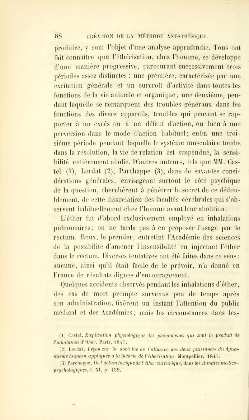 produire, y sont l'objet d'une analyse approfondie. Tous ont fait connaître que l'éthérisation, chez l'homme, se développe d'une manière progressive, parcourant successivement trois périodes assez distinctes : une première, caractérisée par une excitation générale et un surcroît d'activité dans toutes les fonctions de la vie animale et organique; une deuxième, pen- dant laquelle se remarquent des troubles généraux dans les fonctions des divers appareils, troubles qui peuvent se rap- porter à un excès ou à un défaut d'action, ou bien à une perversion dans le mode d'action habituel; enlin une troi- sième période pendant laquelle le système musculaire tombe dans la résolution, la vie de relation est suspendue, la sensi- bilité entièrement abolie. D'autres auteurs, tels que MM. Cas- tel (1), Lordat (2), Parchappe (3), dans de savantes consi- dérations générales, envisageant surtout le côté psychique de la question, cherchèrent à pénétrer le secret de ce dédou- blement, de cette dissociation des facultés cérébrales qui s'ob- servent habituellement chez l'homme avant leur abolition. L'éther fut d'abord exclusivement employé en inhalations pulmonaires : on ne tarda pas à en proposer l'usage par le rectum. Roux, le premier, entretint l'Académie des sciences de la possibilité d'amener l'insensibilité en injectant l'élher dans le rectum. Diverses tentatives ont été faites dans ce sens ; aucune, ainsi qu'il était facile de le prévoir, n'a donné en France de résultats dignes d'encouragement. Quelques accidents observés pendant les inhalations d'éther, des cas de mort prompte survenus peu de temps après son administration, fixèrent un instant l'attention du public médical et des Académies; mais les circonstances dans les- (1) Caslcl, lixplicalion physiologique des pluhwmcnes qui sont le produit de l'inhalation d'('(lier. Paris, 1847, (2) Lordat, l eçoii sur la doctrine de Valliance des deux puissances du drjna- *nisme humain appliquée à la théorie de Vclhérisation. Monlpellier, I 847. (3) Paic.liappc, De l'action toxique de l'éther sulfurique, dans les Annales médico- psychologiques, t. XI, p. 159.