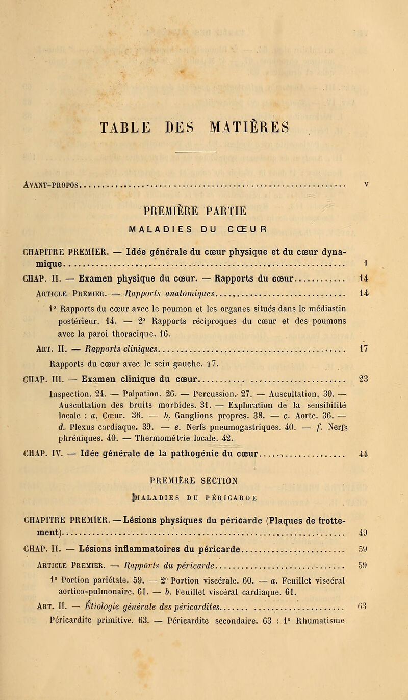 TABLE DES MATIERES Avant-propos. PREMIERE PARTIE IV! ALADI ES DU CŒUR CHAPITRE PREMIER. — Idée générale du cœur physique et du cœur dyna- mique 1 CHAP. II. — Examen physique du cœur. — Rapports du cœur 14 Article Premier. — Rapports anatomiques , 14 1° Rapports du cœur avec le poumon et les organes situés dans le médiastin postérieur. 14. — 2° Rapports réciproques du cœur et des poumons avec la paroi thoracique. 16. Art. II. — Rapports cliniques 17 Rapports du cœur avec le sein gauche. 17. CHAP. III. — Examen clinique du cœur 23 Inspection. 24. — Palpation. 26. — Percussion.- 27. — Auscultation. 30. — Auscultation des bruits morbides. 31. — Exploration de la sensibilité locale : a. Cœur. 36. — b. Ganglions propres. 38. — c. Aorte. 36. — d. Plexus cardiaque. 39. — e. Nerfs pneumogastriques. 40. — f. Nerfs phréniques. 40. — Thermométrie locale. 42. CHAP. IV. — Idée générale de la pathogénie du cœur 44 PREMIÈRE SECTION IJMALADIES DU PÉRICARDE CHAPITRE PREMIER.— Lésions physiques du péricarde (Plaques de frotte- ment) 49 CHAP. II. — Lésions inflammatoires du péricarde 59 Article Premier. — Rapports du péricarde 59 1° Portion pariétale. 59. — 2° Portion viscérale. 60. — a. Feuillet viscéral aortico-pulmonaire. 61. — b. Feuillet viscéral cardiaque. 61. Art. II. — Étiologie générale des péricardites 63 Péricardite primitive. 63. — Péricardite secondaire. 63 : 1° Rhumatisme