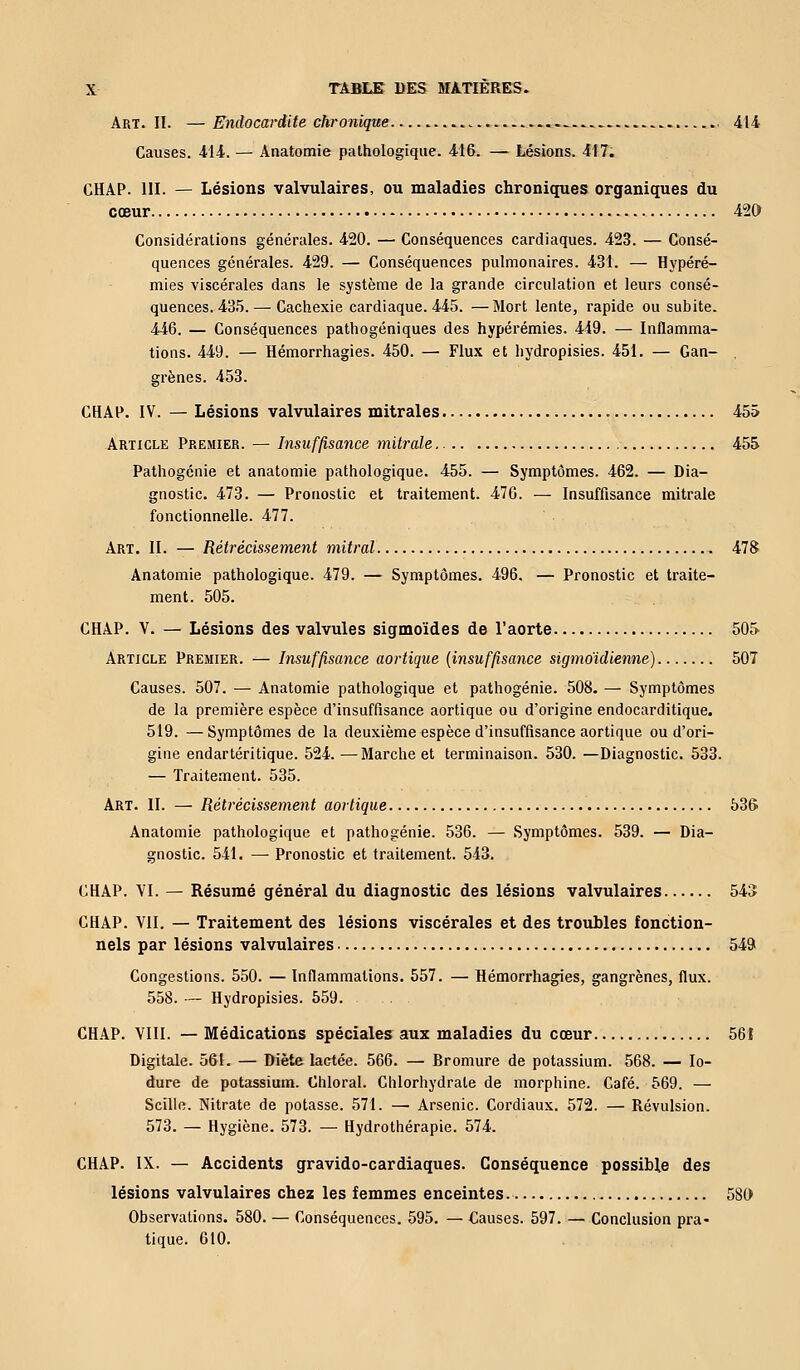 Art. II. —Endocardite chronique 414 Causes. 414. — Anatomie pathologique. 416. — Lésions. 417. CHAP. 111. — Lésions valvulaires, ou maladies chroniques organiques du cœur 420 Considérations générales. 420. — Conséquences cardiaques. 423. — Consé- quences générales. 429. — Conséquences pulmonaires. 431. — Hypéré- mies viscérales dans le système de la grande circulation et leurs consé- quences. 435.— Cachexie cardiaque. 445. —Mort lente, rapide ou subite. 446. — Conséquences pathogéniques des hypérémies. 449. — Inflamma- tions. 449. — Hémorrhagies. 450. — Flux et hydropisies. 451. — Gan- , grènes. 453. CHAP. IV. — Lésions valvulaires mitrales 455 Article Premier. — Insuffisance mitrale 455 Pathogénie et anatomie pathologique. 455. — Symptômes. 462. — Dia- gnostic. 473. — Pronostic et traitement. 476. — Insuffisance mitrale fonctionnelle. 477. Art. II. — Rétrécissement mitral 478 Anatomie pathologique. 479. — Symptômes. 496. — Pronostic et traite- ment. 505. CHAP. V. — Lésions des valvules sigmoïdes de l'aorte 505 Article Premier. — Insuffisance aortique (insuffisance sigmoïdienne) 507 Causes. 507. — Anatomie pathologique et pathogénie. 508. — Symptômes de la première espèce d'insuffisance aortique ou d'origine endocarditique. 519. — Symptômes de la deuxième espèce d'insuffisance aortique ou d'ori- gine endartéritique. 524. ■—Marche et terminaison. 530. —Diagnostic. 533. — Traitement. 535. Art. II. — Rétrécissement aortique 536 Anatomie pathologique et pathogénie. 536. — Symptômes. 539. — Dia- gnostic. 541. — Pronostic et traitement. 543. CHAP. VI. — Résumé général du diagnostic des lésions valvulaires 543 CHAP. VII. — Traitement des lésions viscérales et des troubles fonction- nels par lésions valvulaires 549 Congestions. 550. — Inflammations. 557. — Hémorrhagies, gangrènes, flux. 558. — Hydropisies. 559. CHAP. VIII. — Médications spéciales aux maladies du cœur 561 Digitale. 561. — Diète lactée. 566. — Bromure de potassium. 568. — Io- dure de potassium. Chloral. Chlorhydrate de morphine. Café. 569. — Scille. Nitrate de potasse. 571. — Arsenic. Cordiaux. 572. — Révulsion. 573. — Hygiène. 573. — Hydrothérapie. 574. CHAP. IX. — Accidents gravido-cardiaques. Conséquence possible des lésions valvulaires chez les femmes enceintes 580 Observations. 580. — Conséquences. 595. — Causes. 597. — Conclusion pra- tique. 610.