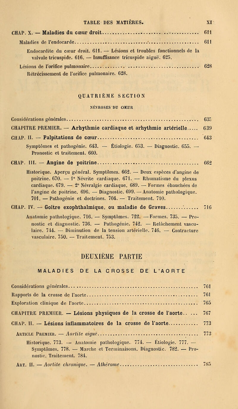 CHAP. X. — Maladies du cœur droit 611 Maladies de l'endocarde • 611 Endocardite du cœur droit. 611. — Lésions et troubles fonctionnels de la valvule tricuspide. 616. — Insuffisance tricuspide aiguë. 625. Lésions de l'orifice pulmonaire 628 Rétrécissement de l'orifice pulmonaire. 628. QUATRIÈME SECTION NÉVROSES DU COEUR Considérations générales 635 CHAPITRE PREMIER. — Arhythmie cardiaque et arhythmie artérielle 639 CHAP. II. — Palpitations de cœur 643 Symptômes et pathogénie. 643. — Étiologie. 653. — Diagnostic. 655. — Pronostic et traitement. 660. CHAP. III. — Angine de poitrine 662 Historique. Aperçu général. Symptômes. 662. — Deux espèces d'angine de poitrine. 670. — 1° Névrite cardiaque. 671. — Rhumatisme du plexus cardiaque. 679. — 2° Névralgie cardiaque. 689. — Formes ébauchées de l'angine de poitrine. 696. — Diagnostic. 699. — Anatomie pathologique. 701. —Pathogénie et doctrines. 704. — Traitement. 710. CHAP. IV. — Goitre exophthalmique, ou maladie de Graves 716 Anatomie pathologique. 716. — Symptômes. 722. —Formes. 735. — Pro- nostic et diagnostic. 736. — Pathogénie. 742. — Relâchement vascu- laire. 744. — Diminution de la tension artérielle. 746. — Contracture vasculaire. 750. — Traitement. 753. DEUXIÈME PARTIE MALADIES DE LA CROSSE DE L'AORTE Considérations générales 761 Rapports de la crosse de l'aorte 761 Exploration clinique de l'aorte 765 CHAPITRE PREMIER. — Lésions physiques de la crosse de l'aorte 767 CHAP. II. — Lésions inflammatoires de la crosse de l'aorte 773 Article Premier. — Aortite aiguë 773 Historique. 773. — Anatomie pathologique. 774. — Étiologie. 777. — Symptômes. 778. — Marche et Terminaisons. Diagnostic. 782. — Pro- nostic. Traitement. 784.
