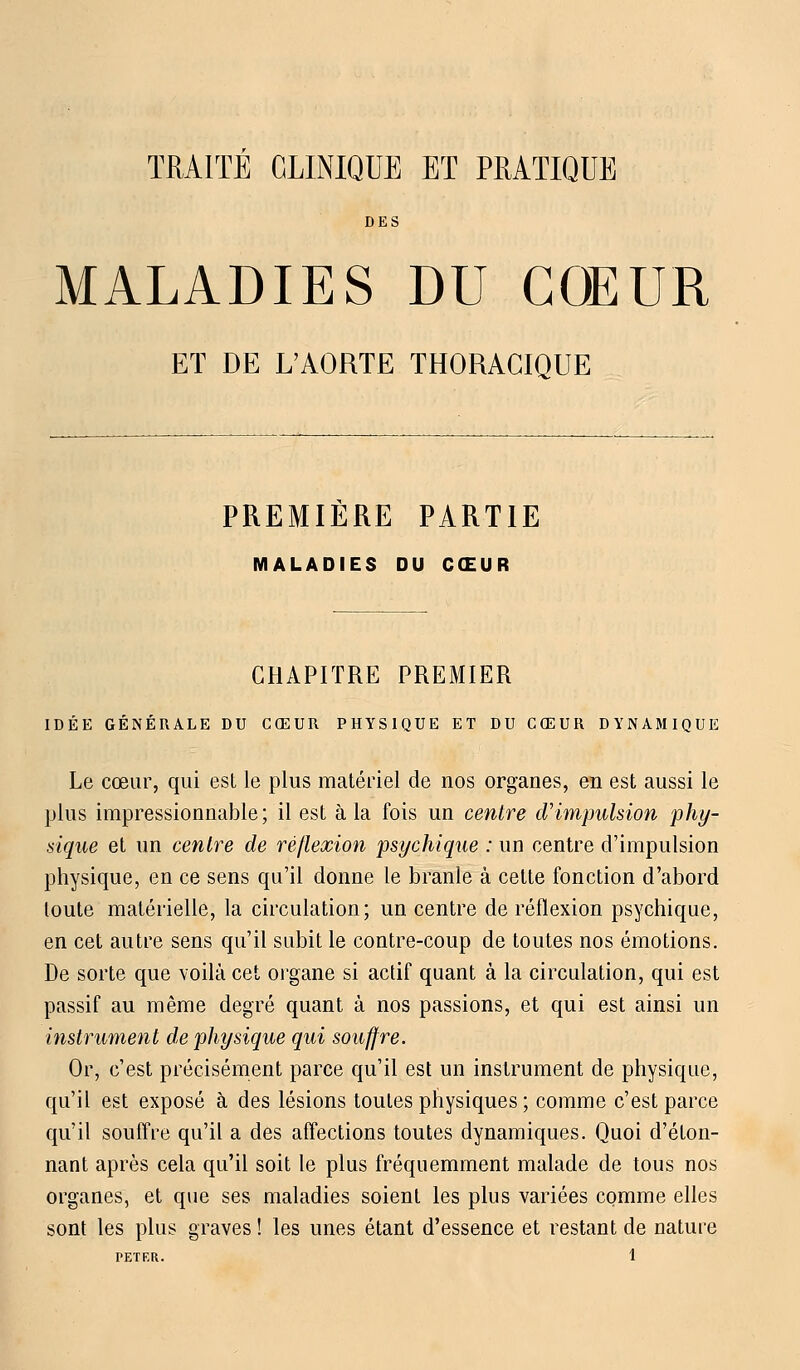TRAITE CLINIQUE ET PRATIQUE DES MALADIES DU COEUR ET DE L'AORTE THORACIQUE PREMIERE PARTIE MALADIES DU CŒUR CHAPITRE PREMIER IDÉE GÉNÉRALE DU CŒUR PHYSIQUE ET DU CŒUR DYNAMIQUE Le cœur, qui est le plus matériel de nos organes, en est aussi le plus impressionnable; il est à la fois un centre d'impulsion phy- sique et un centre de réflexion psychique : un centre d'impulsion physique, en ce sens qu'il donne le branle à cette fonction d'abord toute matérielle, la circulation; un centre de réflexion psychique, en cet autre sens qu'il subit le contre-coup de toutes nos émotions. De sorte que voilà cet organe si actif quant à la circulation, qui est passif au même degré quant à nos passions, et qui est ainsi un instrument de physique qui souffre. Or, c'est précisément parce qu'il est un instrument de physique, qu'il est exposé à des lésions toutes physiques ; comme c'est parce qu'il souffre qu'il a des affections toutes dynamiques. Quoi d'éton- nant après cela qu'il soit le plus fréquemment malade de tous nos organes, et que ses maladies soient les plus variées comme elles sont les plus graves ! les unes étant d'essence et restant de nature