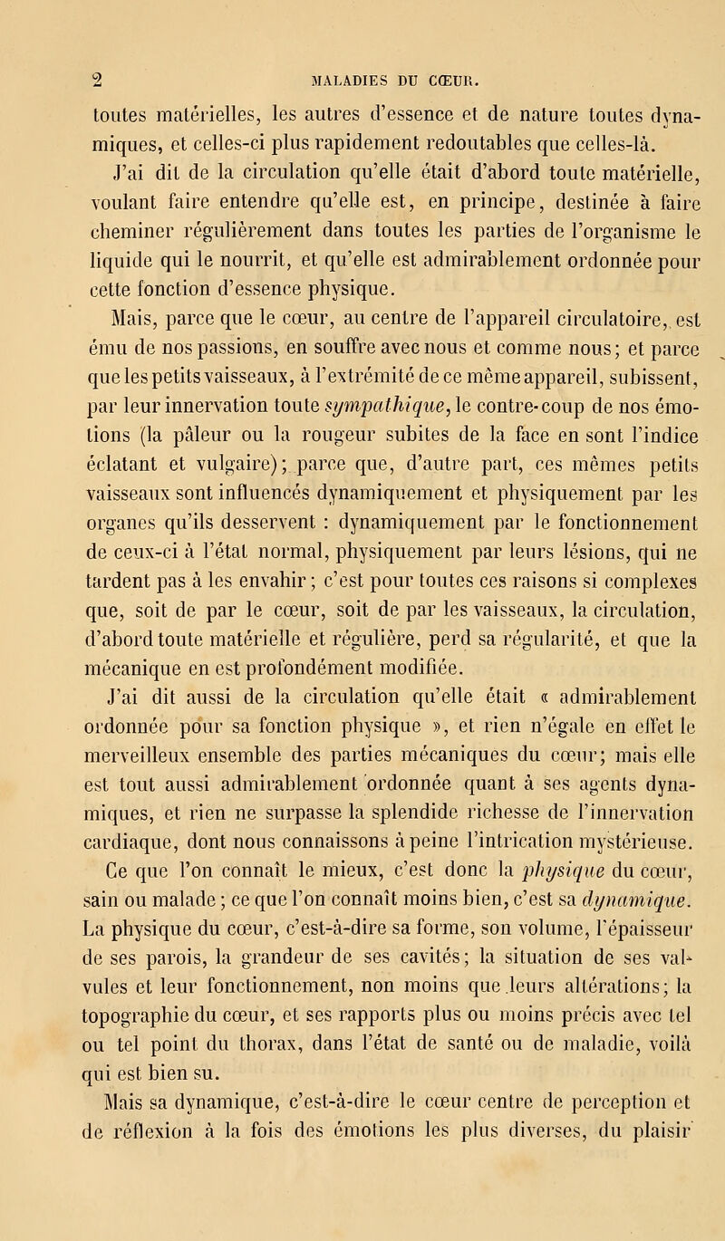 toutes matérielles, les autres d'essence et de nature toutes dyna- miques, et celles-ci plus rapidement redoutables que celles-là. J'ai dit de la circulation qu'elle était d'abord toute matérielle, voulant faire entendre qu'elle est, en principe, destinée à faire cheminer régulièrement dans toutes les parties de l'organisme le liquide qui le nourrit, et qu'elle est admirablement ordonnée pour cette fonction d'essence physique. Mais, parce que le cœur, au centre de l'appareil circulatoire,, est ému de nos passions, en souffre avec nous et comme nous; et parce que les petits vaisseaux, à l'extrémité de ce même appareil, subissent, par leur innervation toute sympathique, le contre-coup de nos émo- tions (la pâleur ou la rougeur subites de la face en sont l'indice éclatant et vulgaire) ;..parce que, d'autre part, ces mêmes petits vaisseaux sont influencés dynamiquement et physiquement par les organes qu'ils desservent : dynamiquement par le fonctionnement de ceux-ci à l'état normal, physiquement par leurs lésions, qui ne tardent pas à les envahir; c'est pour toutes ces raisons si complexes que, soit de par le cœur, soit de par les vaisseaux, la circulation, d'abord toute matérielle et régulière, perd sa régularité, et que la mécanique en est profondément modifiée. J'ai dit aussi de la circulation qu'elle était « admirablement ordonnée pour sa fonction physique », et rien n'égale en effet le merveilleux ensemble des parties mécaniques du cœur; mais elle est tout aussi admirablement ordonnée quant à ses agents dyna- miques, et rien ne surpasse la splendide richesse de l'innervation cardiaque, dont nous connaissons à peine l'intrication mystérieuse. Ce que l'on connaît le mieux, c'est donc la physique du cœur, sain ou malade ; ce que l'on connaît moins bien, c'est sa dynamique. La physique du cœur, c'est-à-dire sa forme, son volume, répaisseur de ses parois, la grandeur de ses cavités ; la situation de ses val- vules et leur fonctionnement, non moins que leurs altérations ; la topographie du cœur, et ses rapports plus ou moins précis avec tel ou tel point du thorax, dans l'état de santé ou de maladie, voilà qui est bien su. Mais sa dynamique, c'est-à-dire le cœur centre de perception et de réflexion à la fois des émotions les plus diverses, du plaisir