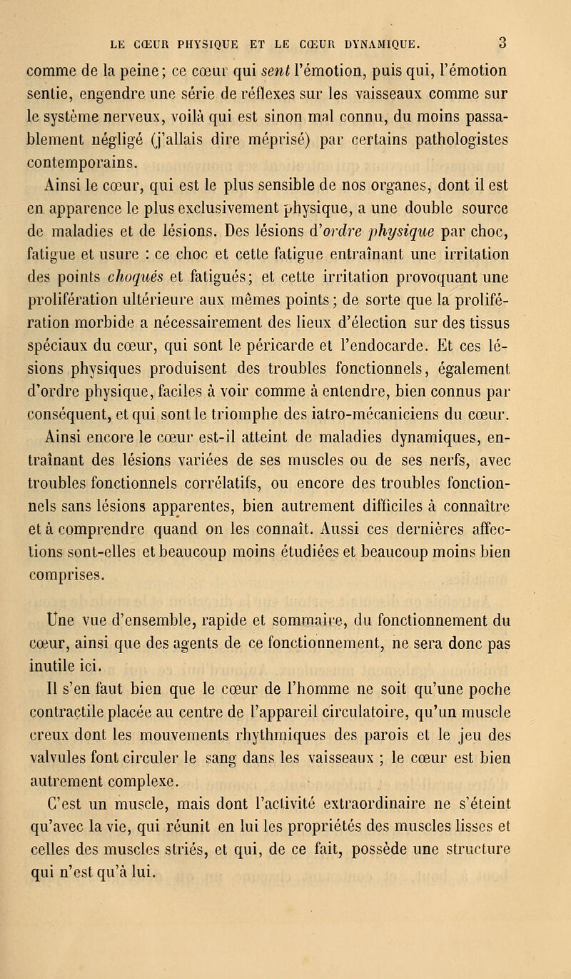 comme de la peine; ce cœur qui sent l'émotion, puis qui, l'émotion sentie, engendre une série de réflexes sur les vaisseaux comme sur le système nerveux, voilà qui est sinon mal connu, du moins passa- blement négligé (j'allais dire méprisé) par certains pathologistes contemporains. Ainsi le cœur, qui est le plus sensible de nos organes, dont il est en apparence le plus exclusivement physique, a une double source de maladies et de lésions. Des lésions d'ordre physique par choc, fatigue et usure : ce choc et cette fatigue entraînant une irritation des points choqués et fatigués ; et cette irritation provoquant une prolifération ultérieure aux mêmes points ; de sorte que la prolifé- ration morbide a nécessairement des lieux d'élection sur des tissus spéciaux du cœur, qui sont le péricarde et l'endocarde. Et ces lé- sions physiques produisent des troubles fonctionnels, également d'ordre physique, faciles à voir comme à entendre, bien connus par conséquent, et qui sont le triomphe des iatro-mécaniciens du cœur. Ainsi encore le cœur est-il atteint de maladies dynamiques, en- traînant des lésions variées de ses muscles ou de ses nerfs, avec troubles fonctionnels corrélatifs, ou encore des troubles fonction- nels sans lésions apparentes, bien autrement difficiles à connaître et à comprendre quand on les connaît. Aussi ces dernières affec- tions sont-elles et beaucoup moins étudiées et beaucoup moins bien comprises. Une vue d'ensemble, rapide et sommaire, du fonctionnement du cœur, ainsi que des agents de ce fonctionnement, ne sera donc pas inutile ici. Il s'en faut bien que le cœur de l'homme ne soit qu'une poche contractile placée au centre de l'appareil circulatoire, qu'un muscle creux dont les mouvements rhythmiques des parois et le jeu des valvules font circuler le sang dans les vaisseaux ; le cœur est bien autrement complexe. C'est un muscle, mais dont l'activité extraordinaire ne s'éteint qu'avec la vie, qui réunit en lui les propriétés des muscles lisses et celles des muscles striés, et qui, de ce fait, possède une structure qui n'est qu'à lui.