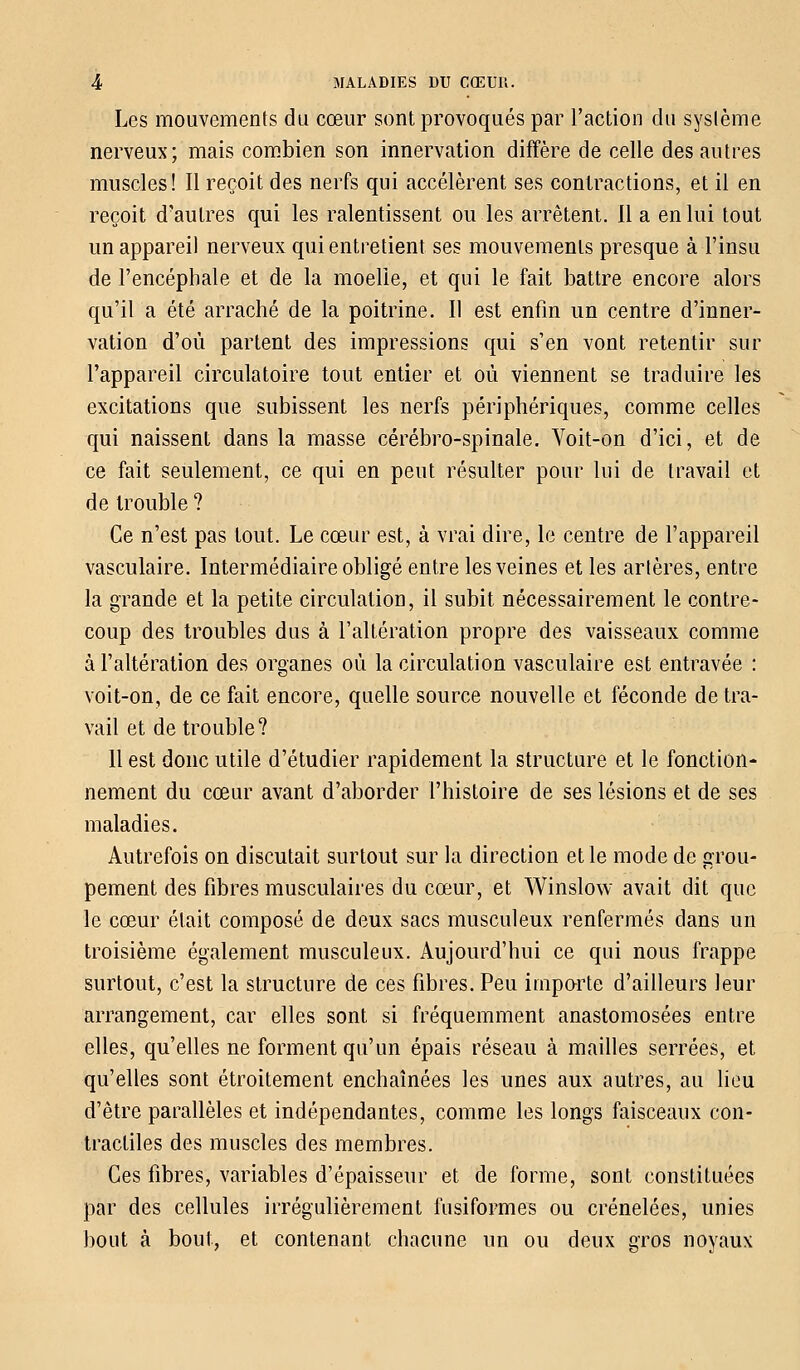 Les mouvements du cœur sont provoqués par l'action du système nerveux; mais combien son innervation diffère de celle des autres muscles! Il reçoit des nerfs qui accélèrent ses contractions, et il en reçoit d'autres qui les ralentissent ou les arrêtent. 11 a en lui tout un appareil nerveux qui entretient ses mouvements presque à l'insu de l'encéphale et de la moelle, et qui le fait battre encore alors qu'il a été arraché de la poitrine. Il est enfin un centre d'inner- vation d'où partent des impressions qui s'en vont retentir sur l'appareil circulatoire tout entier et où viennent se traduire les excitations que subissent les nerfs périphériques, comme celles qui naissent dans la masse cérébro-spinale. Voit-on d'ici, et de ce fait seulement, ce qui en peut résulter pour lui de travail et de trouble ? Ce n'est pas tout. Le cœur est, à vrai dire, le centre de l'appareil vasculaire. Intermédiaire obligé entre les veines et les artères, entre la grande et la petite circulation, il subit, nécessairement le contre- coup des troubles dus à l'altération propre des vaisseaux comme à l'altération des organes où la circulation vasculaire est entravée : voit-on, de ce fait encore, quelle source nouvelle et féconde de tra- vail et de trouble? 11 est donc utile d'étudier rapidement la structure et le fonction- nement du cœur avant d'aborder l'histoire de ses lésions et de ses maladies. Autrefois on discutait surtout sur la direction et le mode de grou- pement des fibres musculaires du cœur, et Winslow avait dit que le cœur était composé de deux sacs musculeux renfermés dans un troisième également musculeux. Aujourd'hui ce qui nous frappe surtout, c'est la structure de ces fibres. Peu importe d'ailleurs leur arrangement, car elles sont si fréquemment anastomosées entre elles, qu'elles ne forment qu'un épais réseau à mailles serrées, et qu'elles sont étroitement enchaînées les unes aux autres, au lieu d'être parallèles et indépendantes, comme les longs faisceaux con- tractiles des muscles des membres. Ces fibres, variables d'épaisseur et de forme, sont constituées par des cellules irrégulièrement fusiforme^ ou crénelées, unies bout à bout, et contenant chacune un ou deux gros noyaux