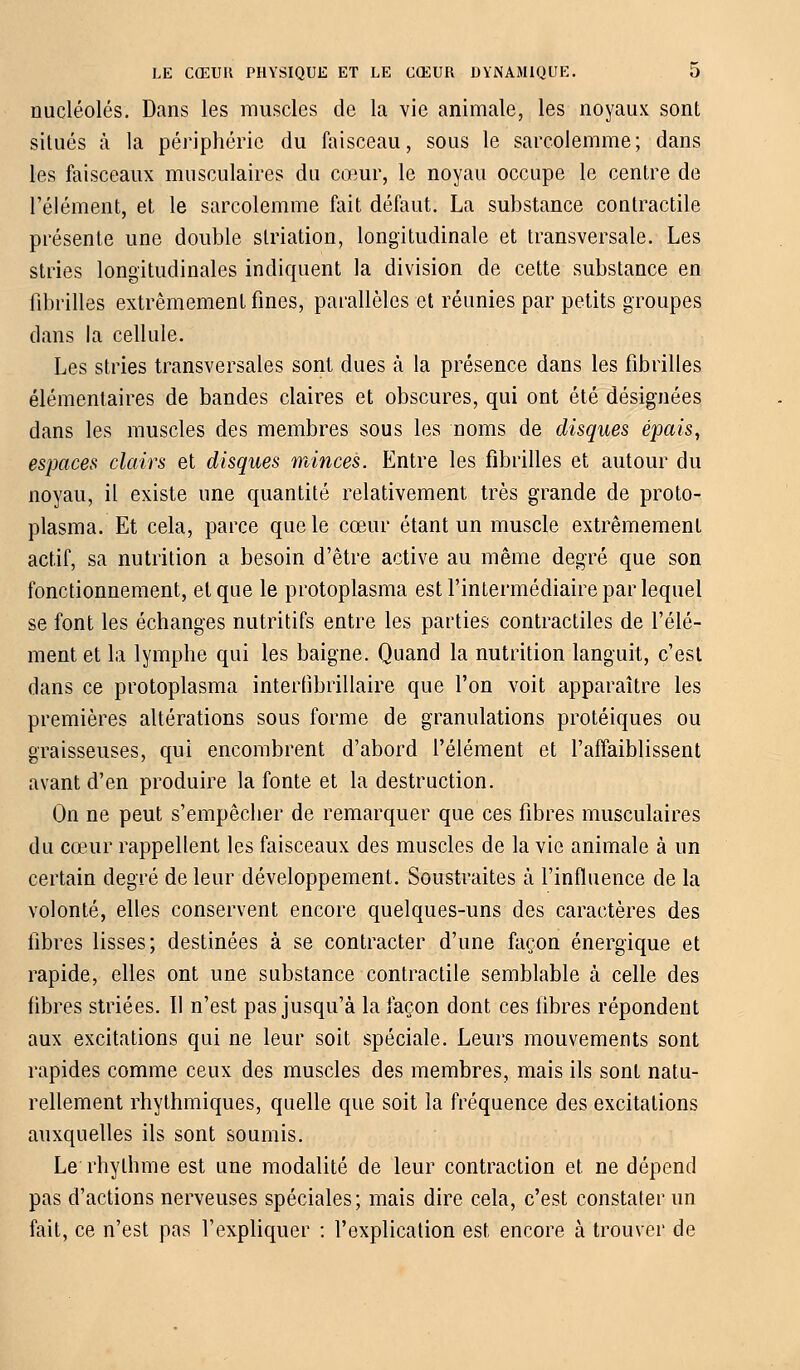 nucléoles. Dans les muscles de la vie animale, les noyaux sont situés à la périphérie du faisceau, sous le sarcolemme; dans les faisceaux musculaires du cœur, le noyau occupe le centre de l'élément, et le sarcolemme fait défaut. La substance contractile présente une double slriation, longitudinale et transversale. Les stries longitudinales indiquent la division de cette substance en fibrilles extrêmement fines, parallèles et réunies par petits groupes dans la cellule. Les stries transversales sont dues à la présence dans les fibrilles élémentaires de bandes claires et obscures, qui ont été désignées dans les muscles des membres sous les noms de disques épais, espaces clairs et disques minces. Entre les fibrilles et autour du noyau, il existe une quantité relativement très grande de proto- plasma. Et cela, parce que le cœur étant un muscle extrêmement actif, sa nutrition a besoin d'être active au même degré que son fonctionnement, et que le protoplasma est l'intermédiaire par lequel se font les échanges nutritifs entre les parties contractiles de l'élé- ment et la lymphe qui les baigne. Quand la nutrition languit, c'est dans ce protoplasma intertibrillaire que l'on voit apparaître les premières altérations sous forme de granulations protéiques ou graisseuses, qui encombrent d'abord l'élément et l'affaiblissent avant d'en produire la fonte et la destruction. On ne peut s'empêcher de remarquer que ces fibres musculaires du cœur rappellent les faisceaux des muscles de la vie animale à un certain degré de leur développement. Soustraites à l'influence de la volonté, elles conservent encore quelques-uns des caractères des fibres lisses; destinées à se contracter d'une façon énergique et rapide, elles ont une substance contractile semblable à celle des fibres striées. Il n'est pas jusqu'à la façon dont ces fibres répondent aux excitations qui ne leur soit spéciale. Leurs mouvements sont rapides comme ceux des muscles des membres, mais ils sont natu- rellement rhythmiques, quelle que soit la fréquence des excitations auxquelles ils sont soumis. Le rhylhme est une modalité de leur contraction et ne dépend pas d'actions nerveuses spéciales; mais dire cela, c'est constater un fait, ce n'est pas l'expliquer : l'explication est encore à trouver de