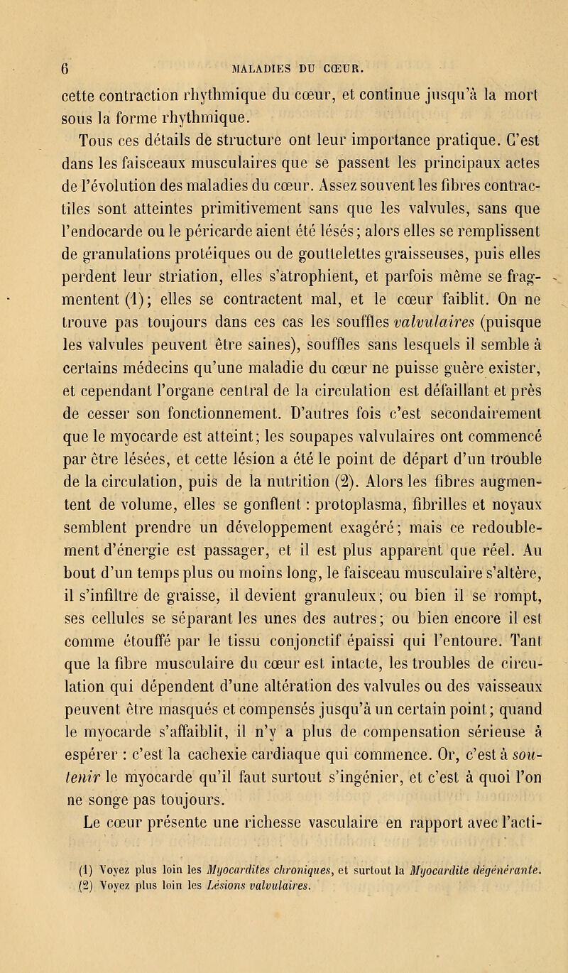 cette contraction rhythmique du cœur, et continue jusqu'à la mort sous la forme rhythmique. Tous ces détails de structure ont leur importance pratique. C'est dans les faisceaux musculaires que se passent les principaux actes de l'évolution des maladies du cœur. Assez souvent les fibres contrac- tiles sont atteintes primitivement sans que les valvules, sans que l'endocarde ou le péricarde aient été lésés; alors elles se remplissent de granulations protéiques ou de gouttelettes graisseuses, puis elles perdent leur striation, elles s'atrophient, et parfois même se frag- mentent^); elles se contractent mal, et le cœur faiblit. On ne trouve pas toujours dans ces cas les souffles valvulaires (puisque les valvules peuvent être saines), souffles sans lesquels il semble à certains médecins qu'une maladie du cœur ne puisse guère exister, et cependant l'organe central de la circulation est défaillant et près de cesser son fonctionnement. D'autres fois c'est secondairement que le myocarde est atteint; les soupapes valvulaires ont commencé par être lésées, et cette lésion a été le point de départ d'un trouble de la circulation, puis de la nutrition (2). Alors les fibres augmen- tent de volume, elles se gonflent : protoplasma, fibrilles et noyaux semblent prendre un développement exagéré ; mais ce redouble- ment d'énergie est passager, et il est plus apparent que réel. Au bout d'un temps plus ou moins long, le faisceau musculaire s'altère, il s'infiltre de graisse, il devient granuleux ; ou bien il se rompt, ses cellules se séparant les unes des autres; ou bien encore il est comme étouffé par le tissu conjonctif épaissi qui l'entoure. Tant que la fibre musculaire du cœur est intacte, les troubles de circu- lation qui dépendent d'une altération des valvules ou des vaisseaux peuvent être masqués et compensés jusqu'à un certain point; quand le myocarde s'affaiblit, il n'y a plus de compensation sérieuse à espérer : c'est la cachexie cardiaque qui commence. Or, c'est à sou- tenir le myocarde qu'il faut surtout s'ingénier, et c'est à quoi l'on ne songe pas toujours. Le cœur présente une richesse vasculaire en rapport avec l'acti- (1) Voyez plus loin les Myocardites chroniques, et surtout la Myocardite dégénérante. (2) Voyez plus loin les Lésions valvulaires.