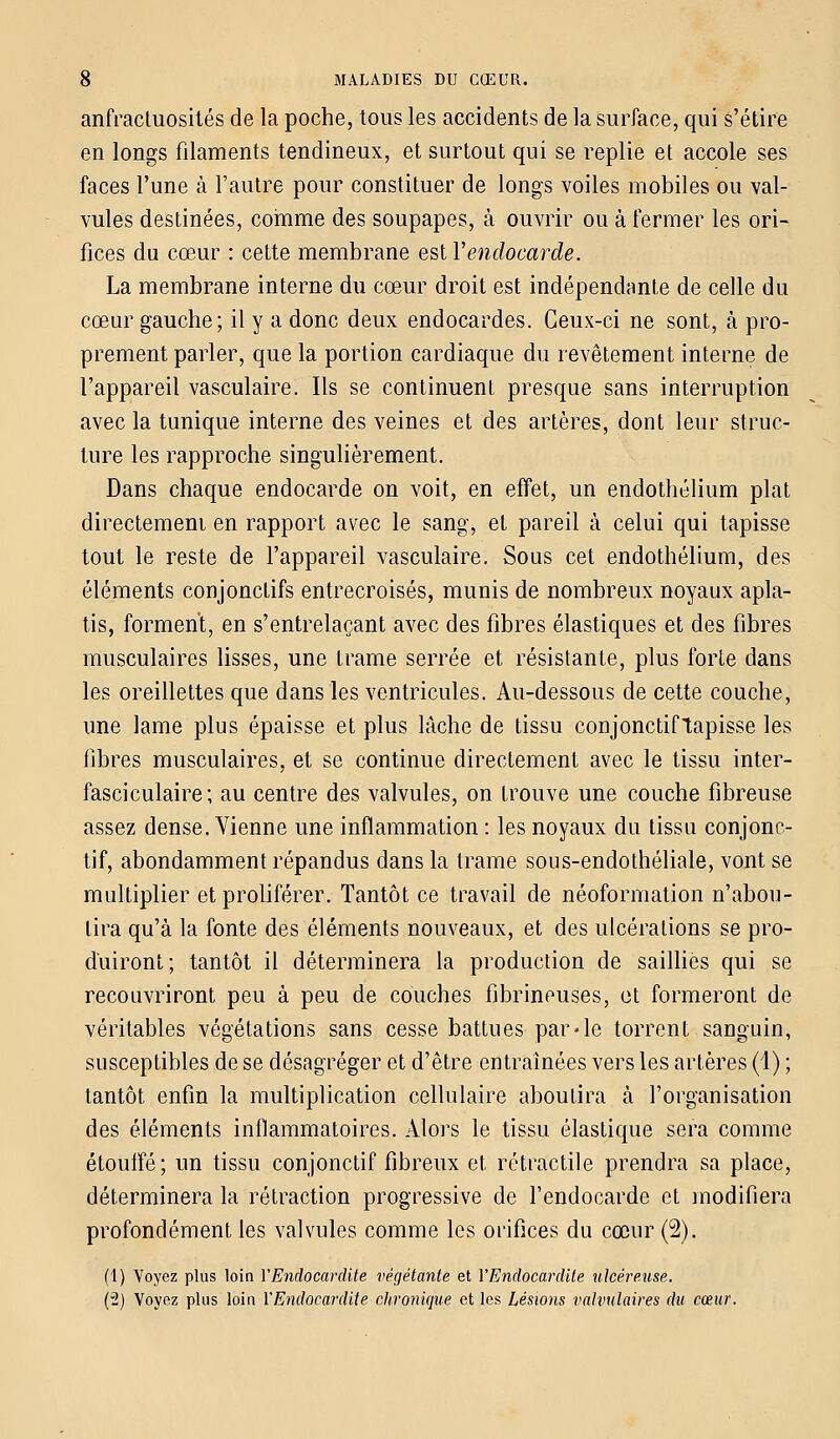 anfractuosités de la poche, tous les accidents de la surface, qui s'étire en longs filaments tendineux, et surtout qui se replie et accole ses faces l'une à l'autre pour constituer de longs voiles mobiles ou val- vules destinées, comme des soupapes, à ouvrir ou à fermer les ori- fices du cœur : cette membrane est Y endocarde. La membrane interne du cœur droit est indépendante de celle du cœur gauche; il y a donc deux endocardes. Ceux-ci ne sont, à pro- prement parler, que la portion cardiaque du revêtement interne de l'appareil vasculaire. Ils se continuent presque sans interruption avec la tunique interne des veines et des artères, dont leur struc- ture les rapproche singulièrement. Dans chaque endocarde on voit, en effet, un endothélium plat directement en rapport avec le sang, et pareil à celui qui tapisse tout le reste de l'appareil vasculaire. Sous cet endothélium, des éléments conjonctifs entrecroisés, munis de nombreux noyaux apla- tis, forment, en s'entrelaçant avec des fibres élastiques et des fibres musculaires lisses, une trame serrée et résistante, plus forte dans les oreillettes que dans les ventricules. Au-dessous de cette couche, une lame plus épaisse et plus lâche de tissu conjonctiftapisse les fibres musculaires, et se continue directement avec le tissu inter- fasciculaire; au centre des valvules, on trouve une couche fibreuse assez dense. Vienne une inflammation : les noyaux du tissu conjonc- tif, abondamment répandus dans la trame sous-endothéliale, vont se multiplier et proliférer. Tantôt ce travail de néoformation n'abou- tira qu'à la fonte des éléments nouveaux, et des ulcérations se pro- duiront; tantôt il déterminera la production de saillies qui se recouvriront peu à peu de couches fibrineuses, et formeront de véritables végétations sans cesse battues par-le torrent sanguin, susceptibles de se désagréger et d'être entraînées vers les artères (1) ; tantôt enfin la multiplication cellulaire aboutira à l'organisation des éléments inflammatoires. Alors le tissu élastique sera comme étouffé; un tissu conjonctif fibreux et rétractile prendra sa place, déterminera la rétraction progressive de l'endocarde et modifiera profondément les valvules comme les orifices du cœur (2). (1) Voyez plus loin Y Endocardite végétante et Y Endocardite ulcéreuse. (2) Voyez plus loin Y Endocardite chronique et les Lésions valvulaires du cœur.