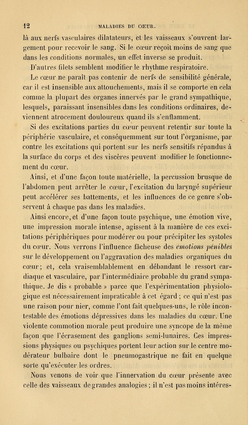 là aux nerfs vasculaires dilatateurs, et les vaisseaux s'ouvrent lar- gement pour recevoir le sang. Si le cœur reçoit moins de sang que dans les conditions normales, un effet inverse se produit. D'autres filets semblent modifier le rhythme respiratoire. Le cœur ne paraît pas contenir de nerfs de sensibilité générale, car il est insensible aux attouchements, mais il se comporte en cela comme la plupart des organes innervés par le grand sympathique, lesquels, paraissant insensibles dans les conditions ordinaires, de- viennent atrocement douloureux quand ils s'enflamment. Si des excitations parties du cœur peuvent retentir sur toute la périphérie vasculaire, et conséquemment sur tout l'organisme, par contre les excitations qui portent sur les nerfs sensitifs répandus à la surface du corps et des viscères peuvent modifier le fonctionne- ment du cœur. Ainsi, et d'une façon toute matérielle, la percussion brusque de l'abdomen peut arrêter le cœur, l'excitation du laryngé supérieur peut accélérer ses battements, et les influences de ce genre s'ob- servent à chaque pas dans les maladies. Ainsi encore, et d'une façon toute psychique, une émotion vive, une impression morale intense, agissent à la manière de ces exci- tations périphériques pour modérer ou pour précipiter les systoles du cœur. Nous verrons l'influence fâcheuse des émotions pénibles sur le développement ou l'aggravation des maladies organiques du cœur; et, cela vraisemblablement en débandant le ressort car- diaque et vasculaire, par l'intermédiaire probable du grand sympa- thique. Je dis « probable » parce que l'expérimentation physiolo- gique est nécessairement impraticable à cet égard ; ce qui n'est pas une raison pour nier, comme l'ont fait quelques-uns, le rôle incon- testable des émotions dépressives dans les maladies du cœur. Une violente commotion morale peut produire une syncope de la môme façon que l'écrasement des ganglions semi-lunaires. Ces impres- sions physiques ou psychiques portent leur action sur le centre mo- dérateur bulbaire dont le pneumogastrique ne fait en quelque sorte qu'exécuter les ordres. Nous venons de voir que l'innervation du cœur présente avec celle des vaisseaux de grandes analogies; il n'est pas moins intéres-