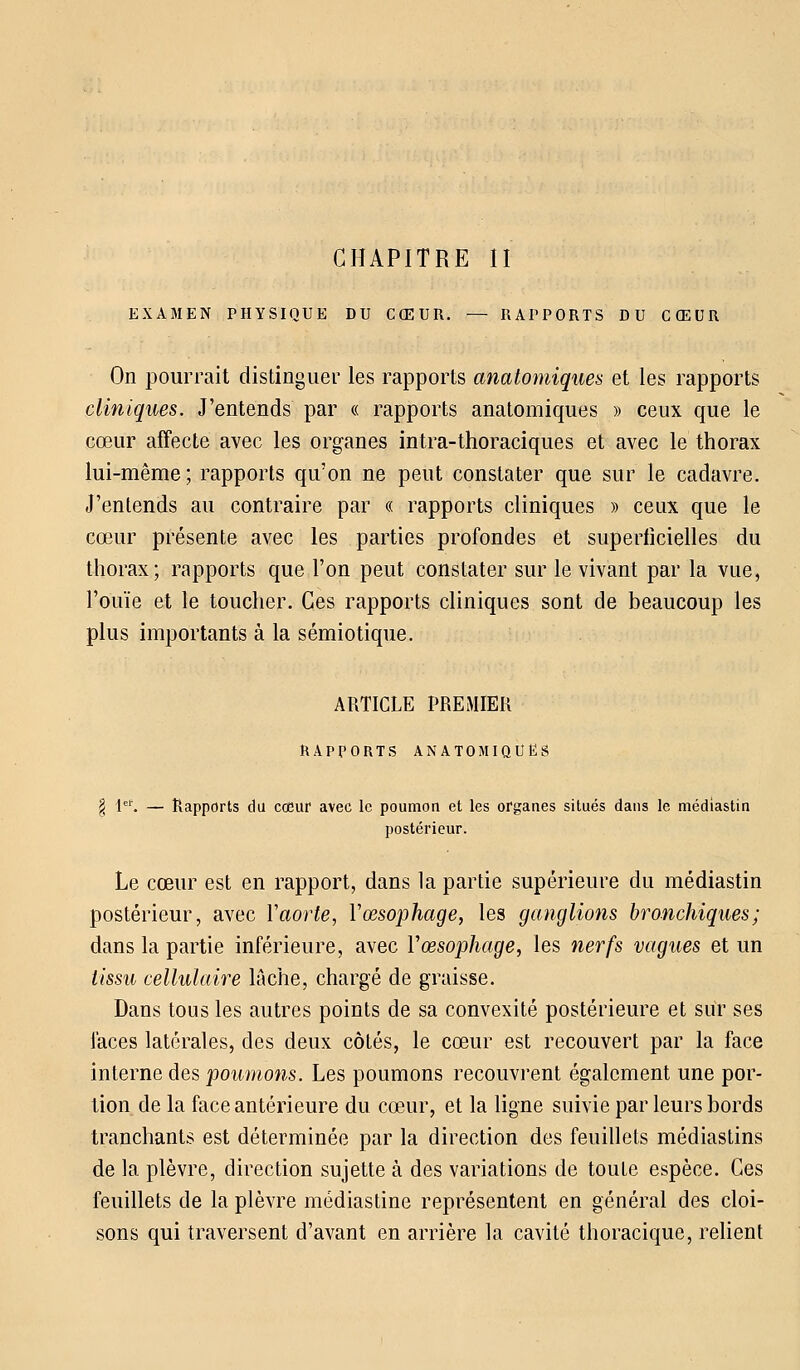 CHAPITRE II EXAMEN PHYSIQUE DU CŒUR. — RAPPORTS DU CŒUR On pourrait distinguer les rapports anatomiques et les rapports cliniques. J'entends par « rapports anatomiques » ceux que le cœur affecte avec les organes intra-thoraciques et avec le thorax lui-même; rapports qu'on ne peut constater que sur le cadavre. J'entends au contraire par « rapports cliniques » ceux que le cœur présente avec les parties profondes et superficielles du thorax; rapports que l'on peut constater sur le vivant par la vue, l'ouïe et le toucher. Ces rapports cliniques sont de beaucoup les plus importants à la sémiotique. ARTICLE PREMIER RAPPORTS ANATOMIQUES § Ie1'. — Rapports du cœur avec le poumon et les organes situés dans le médiastin postérieur. Le cœur est en rapport, dans la partie supérieure du médiastin postérieur, avec Y aorte, Y œsophage, les ganglions bronchiques; dans la partie inférieure, avec Y œsophage, les nerfs vagues et un tissu cellulaire lâche, chargé de graisse. Dans tous les autres points de sa convexité postérieure et sur ses laces latérales, des deux côtés, le cœur est recouvert par la face interne des poumons. Les poumons recouvrent également une por- tion de la face antérieure du cœur, et la ligne suivie par leurs bords tranchants est déterminée par la direction des feuillets médiastins de la plèvre, direction sujette à des variations de toute espèce. Ces feuillets de la plèvre médiastine représentent en général des cloi- sons qui traversent d'avant en arrière la cavité thoracique, relient