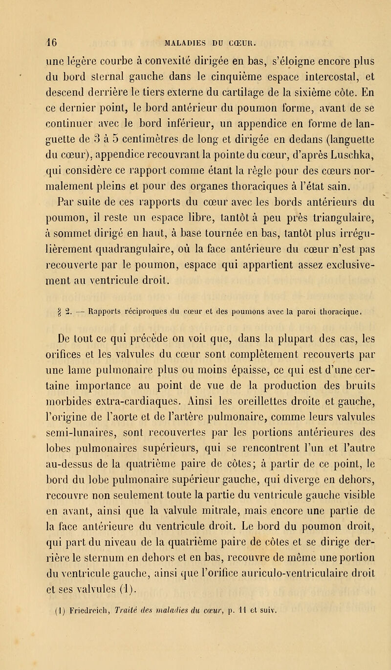 une légère courbe à convexité dirigée en bas, s'éloigne encore plus du bord sternal gauche dans le cinquième espace intercostal, et descend derrière le tiers externe du cartilage de la sixième côte. En ce dernier point, le bord antérieur du poumon forme, avant de se continuer avec le bord inférieur, un appendice en forme de lan- guette de 3 à 5 centimètres de long et dirigée en dedans (languette du cœur), appendice recouvrant la pointe du cœur, d'après Luschka, qui considère ce rapport comme étant la règle pour des cœurs nor- malement pleins et pour des organes thoraciques à l'état sain. Par suite de ces rapports du cœur avec les bords antérieurs du poumon, il reste un espace libre, tantôt à peu près triangulaire, à sommet dirigé en haut, à base tournée en bas, tantôt plus irrégu- lièrement quadrangulaire, où la face antérieure du cœur n'est pas recouverte par le poumon, espace qui appartient assez exclusive- ment au ventricule droit. § 2. — Rapports réciproques du cœur et des poumons avec la paroi thoracique. De tout ce qui précède on voit que, dans la plupart des cas, les orifices et les valvules du cœur sont complètement recouverts par une lame pulmonaire plus ou moins épaisse, ce qui est d'une cer- taine importance au point de vue de la production des bruits morbides extra-cardiaques. Ainsi les oreillettes droite et gauche, l'origine de l'aorte et de l'artère pulmonaire, comme leurs valvules semi-lunaires, sont recouvertes par les portions antérieures des lobes pulmonaires supérieurs, qui se rencontrent l'un, et l'autre au-dessus de la quatrième paire de côtes; à partir de ce point, le bord du lobe pulmonaire supérieur gauche, qui diverge en dehors, recouvre non seulement toute la partie du ventricule gauche visible en avant, ainsi que la valvule mitrale, mais encore une partie de la face antérieure du ventricule droit. Le bord du poumon droit, qui part du niveau de la quatrième paire de côtes et se dirige der- rière le sternum en dehors et en bas, recouvre de même une portion du ventricule gauche, ainsi que l'orifice auriculo-ventriculairc droit et ses valvules (1). (I) Friedreich, Traité des maladies du cœur, p. Il et suiv.