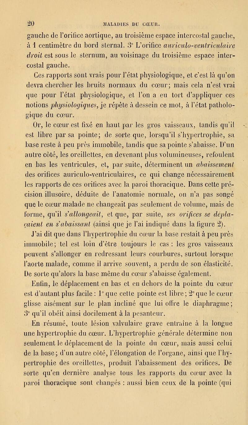 gauche de l'orifice aortique, au troisième espace intercostal gauche, à 1 centimètre du bord sternal. 3° L'orifice auriculo-ventriculaire droit est sous le sternum, au voisinage du troisième espace inter- costal gauche. Ces rapports sont vrais pour l'état physiologique, et c'est là qu'on devra chercher les bruits normaux du cœur; mais cela n'est vrai que pour l'état physiologique, et l'on a eu tort d'appliquer ces notions physiologiques, je répète à dessein ce mot, à l'état patholo- gique du cœur. Or, le cœur est fixé en haut par les gros vaisseaux, tandis qu'il est libre par sa pointe; de sorte que, lorsqu'il s'hypertrophie, sa base reste à peu près immobile, tandis que sa pointe s'abaisse. D'un autre côté, les oreillettes, en devenant plus volumineuses, refoulent en bas les ventricules, et, par suite, déterminent un abaissement des orifices auriculo-ventriculaires, ce qui change nécessairement les rapports de ces orifices avec la paroi thoracique. Dans cette pré- cision illusoire, déduite de l'anatomie normale, on n'a pas songé que le cœur malade ne changeait pas seulement de volume, mais de forme, qu'il s'allongeait, et que, par suite, ses orifices se dépla- çaient en s'abaissant (ainsi que je l'ai indiqué dans la figure 2). J'ai dit que dans l'hypertrophie du cœur la base restait à peu près immobile; tel est loin d'être toujours le cas: les gros vaisseaux peuvent s'allonger en redressant leurs courbures, surtout lorsque l'aorte malade, comme il arrive souvent, a perdu de son élasticité. De sorte qu'alors la base même du cœur s'abaisse également. Enfin, le déplacement en bas et en dehors de la pointe du cœur est d'autant plus facile : 1° que cette pointe est libre ; 2° que le cœur glisse aisément sur le plan incliné que lui offre le diaphragme ; 3° qu'il obéit ainsi docilement à la pesanteur. En résumé, toute lésion valvulaire grave entraîne à la longue une hypertrophie du cœur. L'hypertrophie générale détermine non seulement le déplacement de la pointe du cœur, mais aussi celui de la base; d'un autre côté, l'élongation de l'organe, ainsi que l'hy- pertrophie des oreillettes, produit l'abaissement des orifices. De sorte qu'en dernière analyse tous les rapports du cœur avec la paroi thoracique sont changés : aussi bien ceux de la pointe (qui