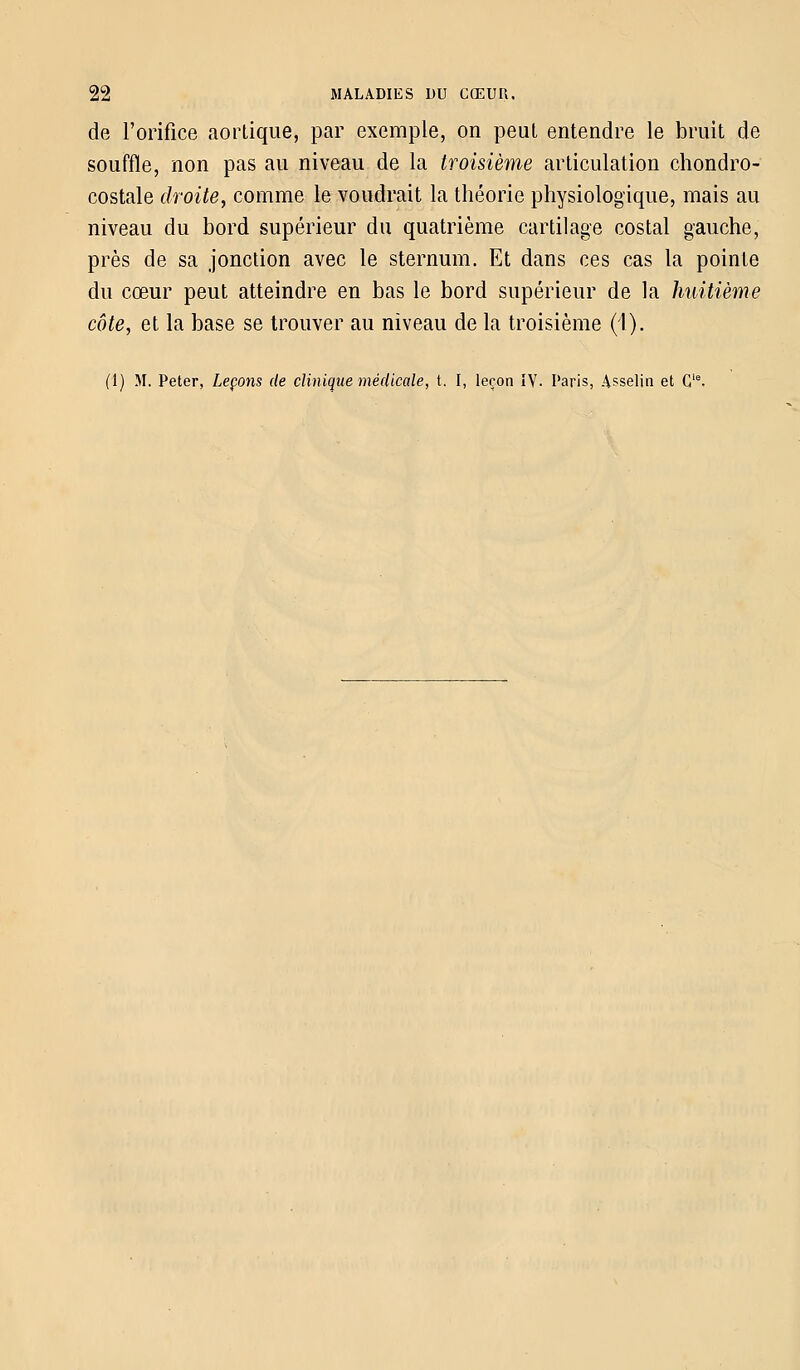 de l'orifice aortique, par exemple, on peut entendre le bruit de souffle, non pas au niveau de la troisième articulation chondro- costale droite, comme le voudrait la théorie physiologique, mais au niveau du bord supérieur du quatrième cartilage costal gauche, près de sa jonction avec le sternum. Et dans ces cas la pointe du cœur peut atteindre en bas le bord supérieur de la huitième côte, et la base se trouver au niveau de la troisième (1). (1) M. Peter, Leçons de clinique médicale, t. I, leçon IV. Paris, Asselin et Gie.