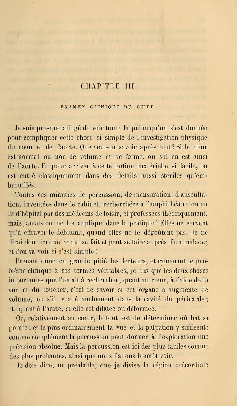 EXAMEN CLINIQUE DU CŒUR Je suis presque affligé de voir toute la peine qu'on s'est donnée pour compliquer cette chose si simple de l'investigation physique du cœur et de l'aorte. Que veut-on savoir après tout? Si le cœur est normal ou non de volume et de forme, ou s'il en est ainsi de l'aorte. Et pour arriver à cette notion matérielle si facile, on est entré classiquement dans des détails aussi stériles qu'em- brouillés. Toutes ces minuties de percussion, de mensuration, d'ausculta- tion, inventées dans le cabinet, recherchées à l'amphithéâtre ou au lit d'hôpital par des médecins de loisir, et professées théoriquement, mais jamais on ne les applique dans la pratique! Elles ne servent qu'à effrayer le débutant, quand elles ne le dégoûtent pas. Je ne dirai donc ici que ce qui se fait et peut se faire auprès d'un malade; et l'on va voir si c'est simple ! Prenant donc en grande pitié les lecteurs, et ramenant le pro- blème clinique à ses termes véritables, je dis que les deux choses importantes que l'on ait à rechercher, quant au cœur, à l'aide de la vue et du toucher, c'est de savoir si cet organe a augmenté de volume, ou s'il y a épanchement dans la cavité du péricarde ; et, quant à l'aorte, si elle est dilatée ou déformée. Or, relativement au cœur, le tout est de déterminer où bat sa pointe : et le plus ordinairement la vue et la palpation y suffisent; comme complément la percussion peut donner à l'exploration une précision absolue. Mais la percussion est ici des plus faciles comme des plus probantes, ainsi que nous Talions bientôt voir. Je dois dire, au préalable, que je divise la région précordiale