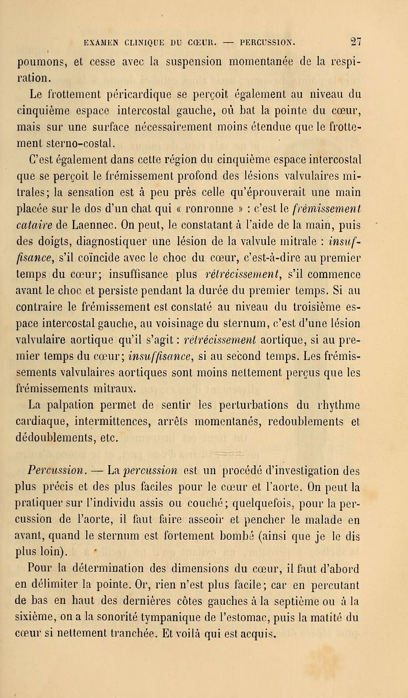 poumons, et cesse avec la suspension momentanée de la respi- ration. Le frottement péricardique se perçoit également au niveau du cinquième espace intercostal gauche, où bat la pointe du cœur, mais sur une surface nécessairement moins étendue que le frotte- ment sterno-costal. C'est également dans cette région du cinquième espace intercostal que se perçoit le frémissement profond des lésions valvulaires mi- trales; la sensation est à peu près celle qu'éprouverait une main placée sur le dos d'un chat qui « ronronne » : c'est le frémissement cataire de Laennec. On peut, le constatant à l'aide de la main, puis des doigts, diagnostiquer une lésion de la valvule mi traie : insuf- fisance, s'il coïncide avec le choc du cœur, c'est-à-dire au premier temps du cœur; insuffisance plus rétrécissement, s'il commence avant le choc et persiste pendant la durée du premier temps. Si au contraire le frémissement est constaté au niveau du troisième es- pace intercostal gauche, au voisinage du sternum, c'est d'une lésion valvulaire aortique qu'il s'agit : rétrécissement aortique, si au pre- mier temps du cœur; insuffisance, si au second temps. Les frémis- sements valvulaires aortiques sont moins nettement perçus que les frémissements mitraux. La palpation permet de sentir les perturbations du rhythme cardiaque, intermittences, arrêts momentanés, redoublements et dédoublements, etc. Percussion. — La percussion est un procédé d'investigation des plus précis et des plus faciles pour le cœur et l'aorte. On peut la pratiquer sur l'individu assis ou couché; quelquefois, pour la per- cussion de l'aorte, il faut faire asseoir et pencher le malade en avant, quand le sternum est fortement bombé (ainsi que je le dis plus loin). Pour la détermination des dimensions du cœur, il faut d'abord en délimiter la pointe. Or, rien n'est plus facile; car en percutant de bas en haut des dernières côtes gauches à la septième ou à la sixième, on a la sonorité tympanique de l'estomac, puis la matité du cœur si nettement tranchée. Et voilà qui est acquis.