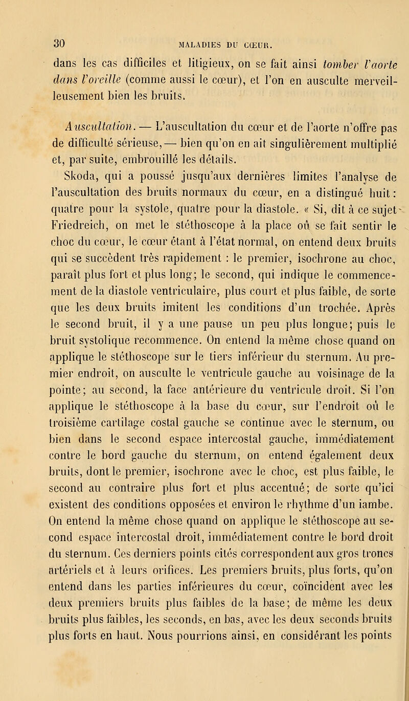 dans les cas difficiles et litigieux, on se fait ainsi tomber Vaorte dans Voreille (comme aussi le cœur), et l'on en ausculte merveil- leusement bien les bruits. Auscultation. — L'auscultation du cœur et de l'aorte n'offre pas de difficulté sérieuse,— bien qu'on en ait singulièrement multiplié et, par suite, embrouillé les détails. Skoda, qui a poussé jusqu'aux dernières limites l'analyse de l'auscultation des bruits normaux du cœur, en a distingué buit : quatre pour la systole, quatre pour la diastole. « Si, dit à ce sujet- Friedreich, on met le stéthoscope à la place où se fait sentir le choc du cœur, le cœur étant à l'état normal, on entend deux bruits qui se succèdent très rapidement : le premier, isochrone au choc, paraît plus fort et plus long; le second, qui indique le commence- ment de la diastole ventriculaire, plus court et plus faible, de sorte que les deux bruits imitent les conditions d'un trochée. Après le second bruit, il y a une pause un peu plus longue; puis le bruit systolique recommence. On entend la même chose quand on applique le stéthoscope sur le tiers inférieur du sternum. Au pre- mier endroit, on ausculte le ventricule gauche au voisinage de la pointe; au second, la face antérieure du ventricule droit. Si l'on applique le stéthoscope à la base du cœur, sur l'endroit où le troisième cartilage costal gauche se continue avec le sternum, ou bien dans le second espace intercostal gauche, immédiatement contre le bord gauche du sternum, on entend également deux bruits, dont le premier, isochrone avec le choc, est plus faible, le second au contraire plus fort et plus accentué; de sorte qu'ici existent des conditions opposées et environ le rhythme d'un iambe. On entend la même chose quand on applique le stéthoscope au se- cond espace intercostal droit, immédiatement contre le bord droit du sternum. Ces derniers points cités correspondent aux gros troncs artériels et à leurs orifices. Les premiers bruits, plus forts, qu'on entend dans les parties inférieures du cœur, coïncident avec les deux premiers bruits plus faibles de la base; de même les deux bruits plus faibles, les seconds, en bas, avec les deux seconds bruits plus forts en haut. Nous pourrions ainsi, en considérant les points