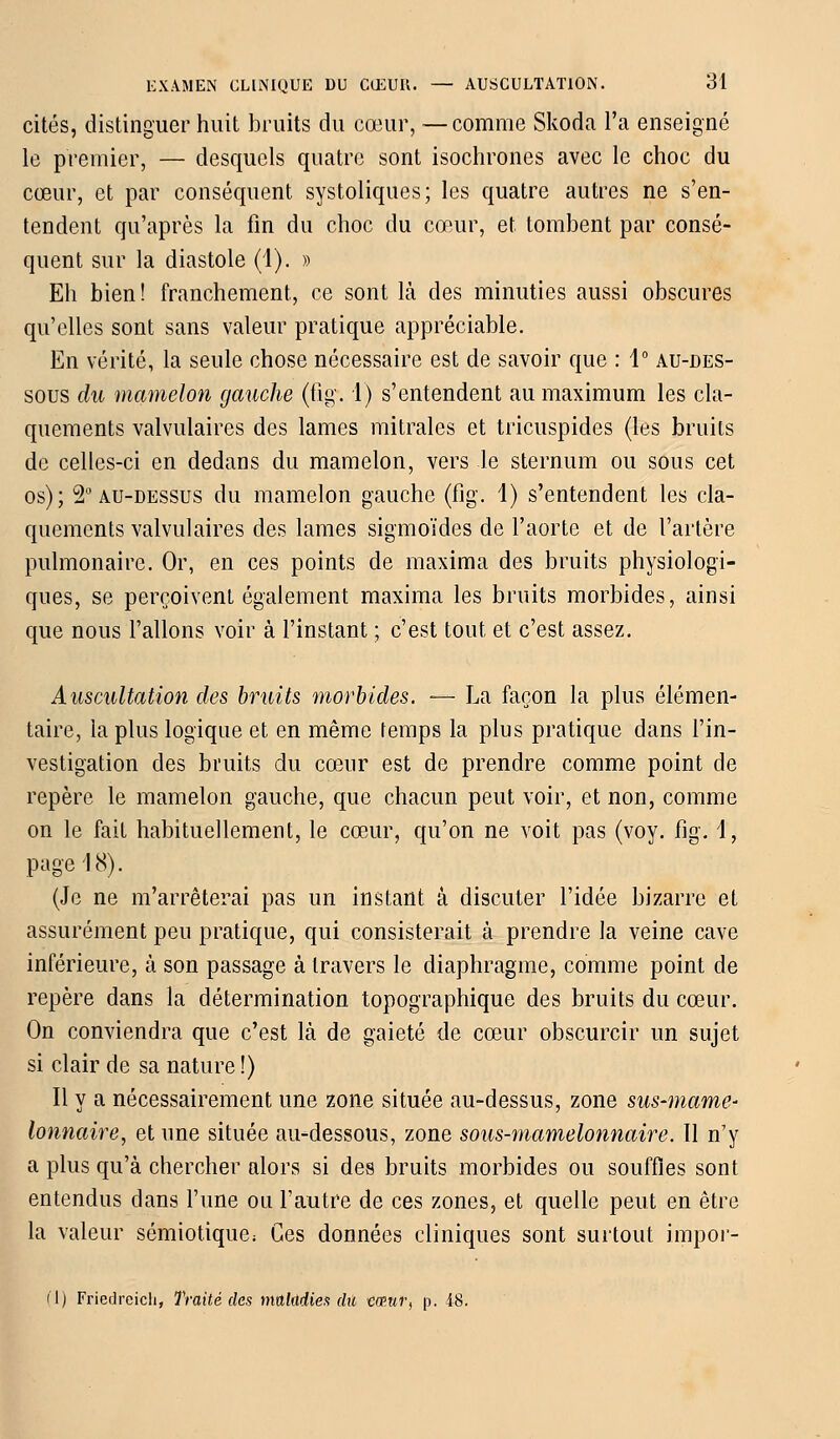 cités, distinguer huit bruits du cœur, —comme Skoda l'a enseigné le premier, — desquels quatre sont isochrones avec le choc du cœur, et par conséquent systoliques; les quatre autres ne s'en- tendent qu'après la fin du choc du cœur, et tombent par consé- quent sur la diastole (4). » Eh bien! franchement, ce sont là des minuties aussi obscures qu'elles sont sans valeur pratique appréciable. En vérité, la seule chose nécessaire est de savoir que : 1° au-des- sous du mamelon gauche (fîg. 1) s'entendent au maximum les cla- quements valvulaires des lames mi traies et tricuspides (les bruits de celles-ci en dedans du mamelon, vers le sternum ou sous cet os); 2° au-dessus du mamelon gauche (fig. 1) s'entendent les cla- quements valvulaires des lames sigmoïdes de l'aorte et de l'artère pulmonaire. Or, en ces points de maxima des bruits physiologi- ques, se perçoivent également maxima les bruits morbides, ainsi que nous Talions voir à l'instant ; c'est tout et c'est assez. Auscultation des bruits morbides. — La façon la plus élémen- taire, la plus logique et en même temps la plus pratique dans l'in- vestigation des bruits du cœur est de prendre comme point de repère le mamelon gauche, que chacun peut voir, et non, comme on le fait habituellement, le cœur, qu'on ne voit pas (voy. fig. 1, page 18). (Je ne m'arrêterai pas un instant à discuter l'idée bizarre et assurément peu pratique, qui consisterait à prendre la veine cave inférieure, à son passage à travers le diaphragme, comme point de repère dans la détermination topographique des bruits du cœur. On conviendra que c'est là de gaieté de cœur obscurcir un sujet si clair de sa nature!) Il y a nécessairement une zone située au-dessus, zone sus-marne- lonnaire, et une située au-dessous, zone sous-mamelonnaire. Il n'y a plus qu'à chercher alors si des bruits morbides ou souffles sont entendus dans l'une ou l'autre de ces zones, et quelle peut en être la valeur sémiotique; Ces données cliniques sont surtout impor- (1) Friedreich, Traité des maladies dû cœur, p. 48.