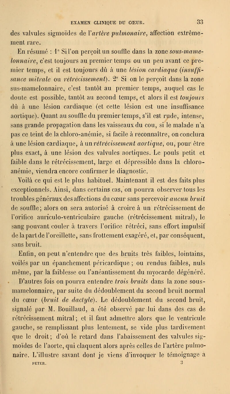 des valvules sigmoïdes de Y artère pulmonaire, affection extrême- ment rare. En résumé : 1° Si l'on perçoit un souffle dans la zone sous-mame- lotmaire, c'est toujours au premier temps ou un peu avant ce pre- mier temps, et il est toujours dû à une lésion cardiaque (insuffi- sance mi traie ou rétrécissement). 2° Si on le perçoit dans la zone sus-mamelonnaire, c'est tantôt au premier temps, auquel cas le doute est possible, tantôt au second temps, et alors il est toujours dû à une lésion cardiaque (et cette lésion est une insuffisance aortique). Quant au souffle du premier temps, s'il est rude, intense, sans grande propagation dans les vaisseaux du cou, si le malade n'a pas ce teint de lachloro-anémie, si facile à reconnaître, on conclura à une lésion cardiaque, à un rétrécissement aortique, ou, pour être plus exact, à une lésion des valvules aortiques. Le pouls petit et faible clans le rétrécissement, large et dépressible dans la chloro- anémie, viendra encore confirmer le diagnostic. Voilà ce qui est le plus habituel. Maintenant il est des faits plus exceptionnels. Ainsi, dans certains cas, on pourra observer tous les troubles généraux des affections du cœur sans percevoir aucun bruit de souffle; alors on sera autorisé à croire à un rétrécissement de l'orifice auriculo-ventriculaire gauche (rétrécissement mitral), le sang pouvant couler à travers l'orifice rétréci, sans effort impulsif de la part de l'oreillette, sans frottement exagéré, et, par conséquent, sans bruit. Enfin, on peut n'entendre que des bruits très faibles, lointains, voilés par un épanchement péricardique ; ou rendus faibles, nuls même, par la faiblesse ou l'anéantissement du myocarde dégénéré. D'autres fois on pourra entendre trois bruits dans la zone sous- mamelonnaire, par suite du dédoublement du second bruit normal du cœur (bruit de dactyle). Le dédoublement du second bruit, signalé par M. Bouillaud, a été observé par lui dans des cas de rétrécissement mitral; et il faut admettre alors que le ventricule gauche, se remplissant plus lentement, se vide plus tardivement que le droit; d'où le retard dans l'abaissement des valvules sig- moïdes de l'aorte, qui claquent alors après celles de l'artère pulmo- naire. L'illustre savant dont je viens d'invoquer le témoignage a