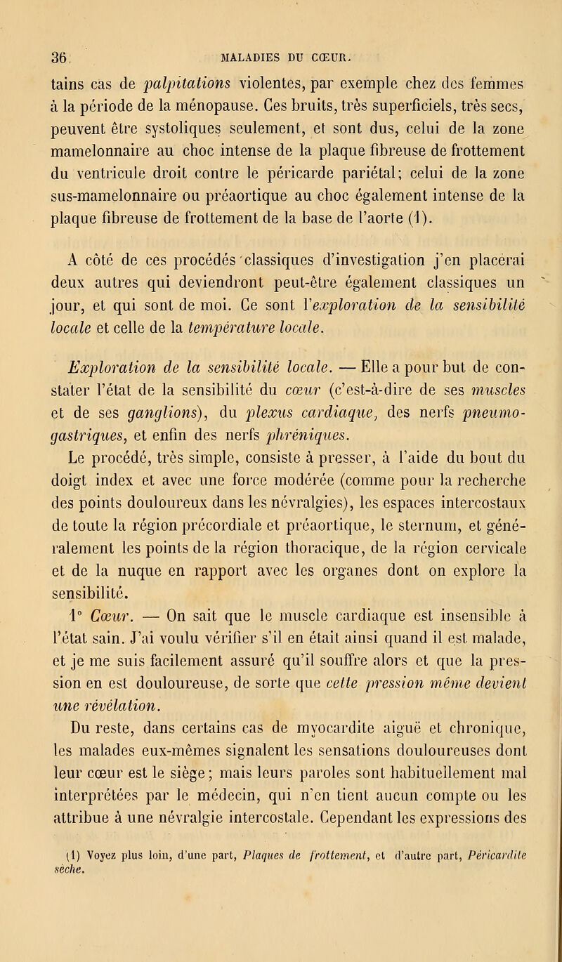 tains cas de palpitations violentes, par exemple chez des femmes à la période de la ménopause. Ces bruits, très superficiels, très secs, peuvent être systoliques seulement, et sont dus, celui de la zone mamelonnaire au choc intense de la plaque fibreuse de frottement du ventricule droit contre le péricarde pariétal; celui de la zone sus-mamelonnaire ou préaortique au choc également intense de la plaque fibreuse de frottement de la base de l'aorte (J). A côté de ces procédés classiques d'investigation j'en placerai deux autres qui deviendront peut-être également classiques un jour, et qui sont de moi. Ce sont Xexploration de la sensibilité locale et celle de la température locale. Exploration de la sensibilité locale. — Elle a pour but de con- stater l'état de la sensibilité du cœur (c'est-à-dire de ses muscles et de ses ganglions), du plexus cardiaque, des nerfs pneumo- gastriques, et enfin des nerfs phréniques. Le procédé, très simple, consiste à presser, à l'aide du bout du doigt index et avec une force modérée (comme pour la recherche des points douloureux dans les névralgies), les espaces intercostaux de toute la région précordiale et préaortique, le sternum, et géné- ralement les points de la région thoracique, de la région cervicale et de la nuque en rapport avec les organes dont on explore la sensibilité. 1° Cœur. — On sait que le muscle cardiaque est insensible à l'état sain. J'ai voulu vérifier s'il en était ainsi quand il est malade, et je me suis facilement assuré qu'il souffre alors et que la pres- sion en est douloureuse, de sorte que cette pression même devient une révélation. Du reste, dans certains cas de myocardite aiguë et chronique, les malades eux-mêmes signalent les sensations douloureuses dont leur cœur est le siège; mais leurs paroles sont habituellement mal interprétées par le médecin, qui ncn tient aucun compte ou les attribue à une névralgie intercostale. Cependant les expressions des (1) Voyez plus loin, d'une part, Plaques de frottement, et d'autre part, Pérlcardite sèche.