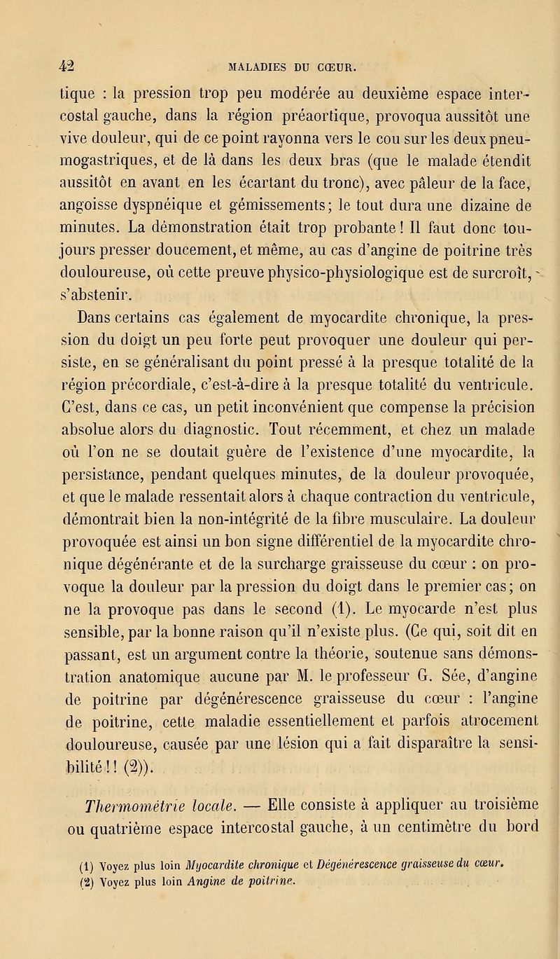 tique : la pression trop peu modérée au deuxième espace inter- costal gauche, dans la région préaortique, provoqua aussitôt une vive douleur, qui de ce point rayonna vers le cou sur les deux pneu- mogastriques, et de là dans les deux bras (que le malade étendit aussitôt en avant en les écartant du tronc), avec pâleur de la face, angoisse dyspnéique et gémissements; le tout dura une dizaine de minutes. La démonstration était trop probante ! Il faut donc tou- jours presser doucement, et même, au cas d'angine de poitrine très douloureuse, où cette preuve physico-physiologique est de surcroît, - s'abstenir. Dans certains cas également de myocardite chronique, la pres- sion du doigt un peu forte peut provoquer une douleur qui per- siste, en se généralisant du point pressé à la presque totalité de la région précordiale, c'est-à-dire à la presque totalité du ventricule. C'est, dans ce cas, un petit inconvénient que compense la précision absolue alors du diagnostic. Tout récemment, et chez un malade où l'on ne se doutait guère de l'existence d'une myocardite, la persistance, pendant quelques minutes, de la douleur provoquée, et que le malade ressentait alors à chaque contraction du ventricule, démontrait bien la non-intégrité de la fibre musculaire. La douleur provoquée est ainsi un bon signe différentiel de la myocardite chro- nique dégénérante et de la surcharge graisseuse du cœur : on pro- voque la douleur par la pression du doigt dans le premier cas ; on ne la provoque pas dans le second (1). Le myocarde n'est plus sensible, par la bonne raison qu'il n'existe plus. (Ce qui, soit dit en passant, est un argument contre la théorie, soutenue sans démons- tration anatomique aucune par M. le professeur G. Sée, d'angine de poitrine par dégénérescence graisseuse du cœur : l'angine de poitrine, cette maladie essentiellement et parfois atrocement douloureuse, causée par une lésion qui a fait disparaître la sensi- bilité ! ! (2)). Tkermométrie locale. — Elle consiste à appliquer au troisième ou quatrième espace intercostal gauche, à un centimètre du bord (1) Voyez plus loin Myocardite chronique et Dégénérescence graisseuse du cœur. (t) Voyez plus loin Angine de poitrine.
