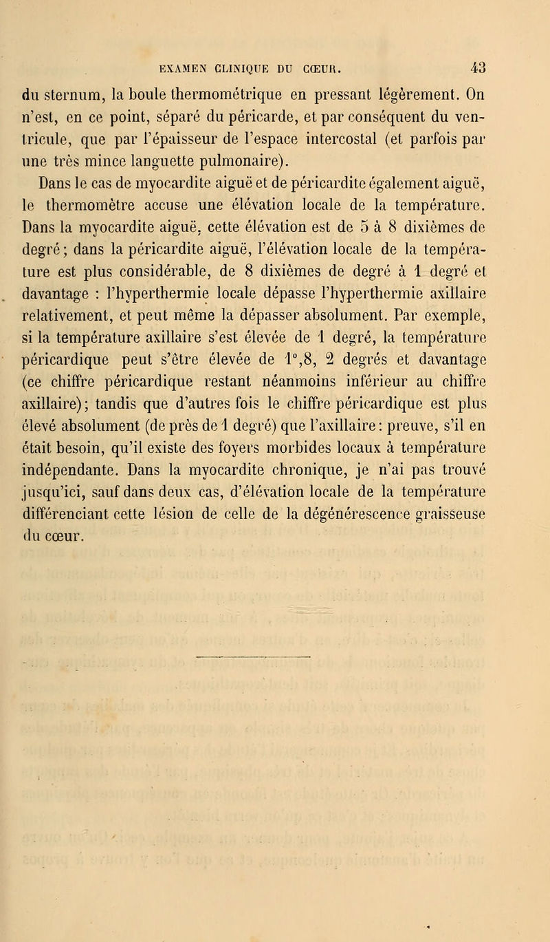 du sternum, la boule thermométrique en pressant légèrement. On n'est, en ce point, séparé du péricarde, et par conséquent du ven- tricule, que par l'épaisseur de l'espace intercostal (et parfois par une très mince languette pulmonaire). Dans le cas de myocardite aiguë et de péricardite également aiguë, le thermomètre accuse une élévation locale de la température. Dans la myocardite aiguë, cette élévation est de 5 à 8 dixièmes de degré ; dans la péricardite aiguë, l'élévation locale de la tempéra- ture est plus considérable, de 8 dixièmes de degré à 1 degré et davantage : l'hyperthermie locale dépasse l'hyperthermie axillaire relativement, et peut même la dépasser absolument. Par exemple, si la température axillaire s'est élevée de 1 degré, la température péricardique peut s'être élevée de 1°,8, 2 degrés et davantage (ce chiffre péricardique restant néanmoins inférieur au chiffre axillaire) ; tandis que d'autres fois le chiffre péricardique est plus élevé absolument (de près de 1 degré) que l'axillaire : preuve, s'il en était besoin, qu'il existe des foyers morbides locaux à température indépendante. Dans la myocardite chronique, je n'ai pas trouvé jusqu'ici, sauf dans deux cas, d'élévation locale de la température différenciant cette lésion de celle de la dégénérescence graisseuse du cœur.