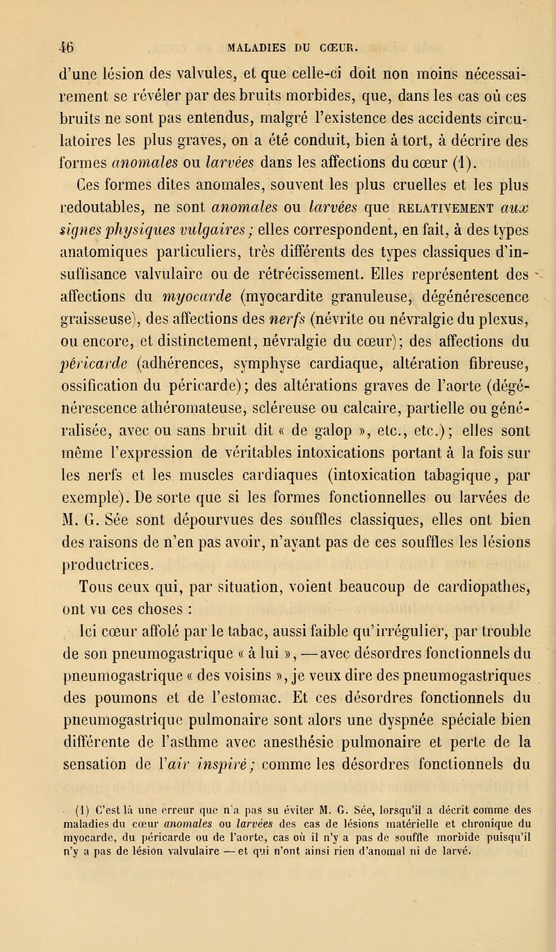 d'une lésion des valvules, et que celle-ci doit non moins nécessai- rement se révéler par des bruits morbides, que, dans les cas où ces bruits ne sont pas entendus, malgré l'existence des accidents circu- latoires les plus graves, on a été conduit, bien à tort, à décrire des formes anomales ou larvées dans les affections du cœur (1). Ces formes dites anomales, souvent les plus cruelles et les plus redoutables, ne sont anomales ou larvées que relativement aux signes physiques vulgaires; elles correspondent, en fait, à des types anatomiques particuliers, très différents des types classiques d'in- suffisance valvulaire ou de rétrécissement. Elles représentent des affections du myocarde (myocardite granuleuse, dégénérescence graisseuse), des affections des nerfs (névrite ou névralgie du plexus, ou encore, et distinctement, névralgie du cœur); des affections du péricarde (adhérences, symphyse cardiaque, altération fibreuse, ossification du péricarde) ; des altérations graves de l'aorte (dégé- nérescence athéromateuse, scléreuse ou calcaire, partielle ou géné- ralisée, avec ou sans bruit dit « de galop », etc., etc.); elles sont même l'expression de véritables intoxications portant à la fois sur les nerfs et les muscles cardiaques (intoxication tabagique, par exemple). De sorte que si les formes fonctionnelles ou larvées de M. G. Sée sont dépourvues des souffles classiques, elles ont bien des raisons de n'en pas avoir, n'ayant pas de ces souffles les lésions productrices. Tous ceux qui, par situation, voient beaucoup de cardiopathes, ont vu ces choses : Ici cœur affolé par le tabac, aussi faible qu'irrégulier, par trouble de son pneumogastrique « à lui », —avec désordres fonctionnels du pneumogastrique « des voisins », je veux dire des pneumogastriques des poumons et de l'estomac. Et ces désordres fonctionnels du pneumogastrique pulmonaire sont alors une dyspnée spéciale bien différente de l'asthme avec anesthésie pulmonaire et perte de la sensation de Y air inspiré; comme les désordres fonctionnels du (1) C'est là une erreur que n'a pas su éviter M. G. Sée, lorsqu'il a décrit comme des maladies du cœur anomales ou larvées des cas de lésions matérielle et chronique du myocarde, du péricarde ou de l'aorte, cas où il n'y a pas de souille morbide puisqu'il n'y a pas de lésion valvulaire — et qui n'ont ainsi rien d'anomal ni de larvé.
