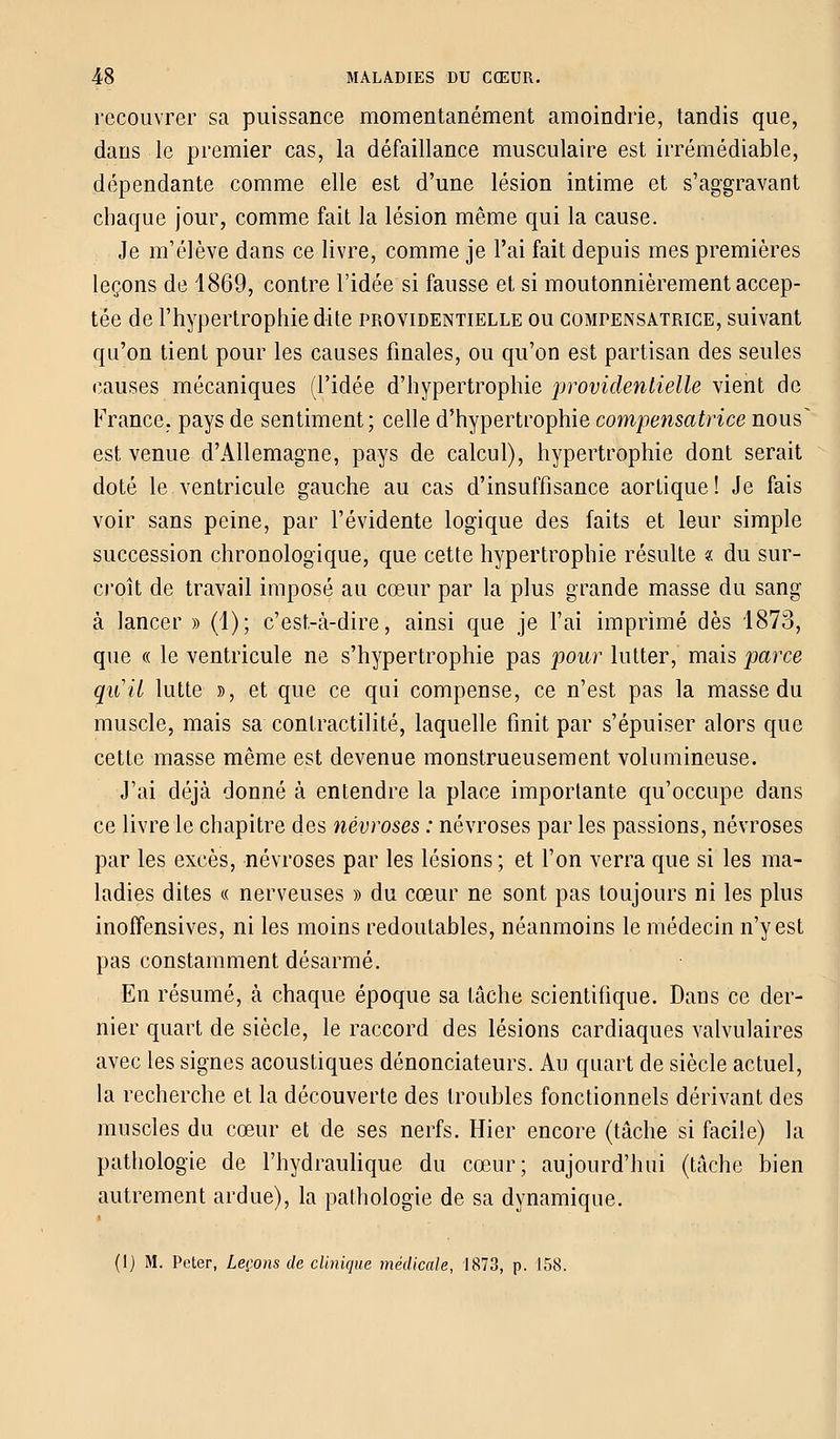 recouvrer sa puissance momentanément amoindrie, tandis que, dans le premier cas, la défaillance musculaire est irrémédiable, dépendante comme elle est d'une lésion intime et s'aggravant chaque jour, comme fait la lésion même qui la cause. Je m'élève dans ce livre, comme je l'ai fait depuis mes premières leçons de 1869, contre l'idée si fausse et si moutonnièrement accep- tée de l'hypertrophie dite providentielle ou compensatrice, suivant qu'on tient pour les causes finales, ou qu'on est partisan des seules causes mécaniques (l'idée d'hypertrophie providentielle vient de France, pays de sentiment; celle d'hypertrophie compensatrice nous^ est venue d'Allemagne, pays de calcul), hypertrophie dont serait doté le ventricule gauche au cas d'insuffisance aortique ! Je fais voir sans peine, par l'évidente logique des faits et leur simple succession chronologique, que cette hypertrophie résulte « du sur- croît de travail imposé au cœur par la plus grande masse du sang à lancer » (1); c'est-à-dire, ainsi que je l'ai imprimé dès 1873, que « le ventricule ne s'hypertrophie pas pour lutter, mais parce qu'il lutte », et que ce qui compense, ce n'est pas la masse du muscle, mais sa contractilité, laquelle finit par s'épuiser alors que cette masse même est devenue monstrueusement volumineuse. J'ai déjà donné à entendre la place importante qu'occupe dans ce livre le chapitre des névroses : névroses par les passions, névroses par les excès, névroses par les lésions ; et l'on verra que si les ma- ladies dites « nerveuses » du cœur ne sont pas toujours ni les plus inoffensives, ni les moins redoutables, néanmoins le médecin n'y est pas constamment désarmé. En résumé, à chaque époque sa lâche scientifique. Dans ce der- nier quart de siècle, le raccord des lésions cardiaques valvulaires avec les signes acoustiques dénonciateurs. Au quart de siècle actuel, la recherche et la découverte des troubles fonctionnels dérivant des muscles du cœur et de ses nerfs. Hier encore (tâche si facile) la pathologie de l'hydraulique du cœur; aujourd'hui (tâche bien autrement ardue), la pathologie de sa dynamique. (1) M. Peter, Leçons de clinique médicale, 1873, p. 158.