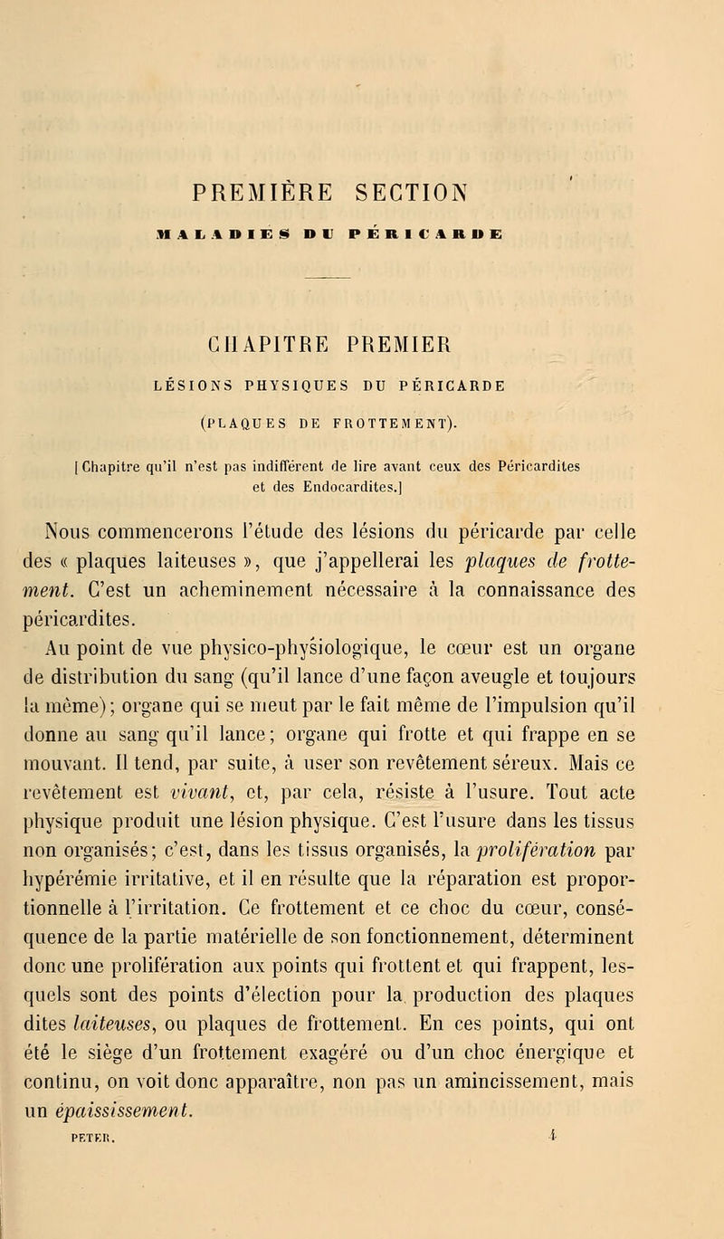 PREMIERE SECTION MALADIES DU PERICARDE CHAPITRE PREMIER lésions physiques du péricarde (plaques de frottement). [Chapitre qu'il n'est pas indifférent de lire avant ceux des Péricardites et des Endocardites.] Nous commencerons l'étude des lésions du péricarde par celle des « plaques laiteuses », que j'appellerai les plaques de frotte- ment. C'est un acheminement nécessaire à la connaissance des péricardites. Au point de vue physico-physiologique, le cœur est un organe de distribution du sang (qu'il lance d'une façon aveugle et toujours la môme); organe qui se meut par le fait même de l'impulsion qu'il donne au sang qu'il lance; organe qui frotte et qui frappe en se mouvant. Il tend, par suite, à user son revêtement séreux. Mais ce revêtement est vivant, et, par cela, résiste à l'usure. Tout acte physique produit une lésion physique. C'est l'usure dans les tissus non organisés; c'est, dans les tissus organisés, la 'prolifération par hypérémie irritative, et il en résulte que la réparation est propor- tionnelle à l'irritation. Ce frottement et ce choc du cœur, consé- quence de la partie matérielle de son fonctionnement, déterminent donc une prolifération aux points qui frottent et qui frappent, les- quels sont des points d'élection pour la production des plaques dites laiteuses, ou plaques de frottement. En ces points, qui ont été le siège d'un frottement exagéré ou d'un choc énergique et continu, on voit donc apparaître, non pas un amincissement, mais un épaississement.