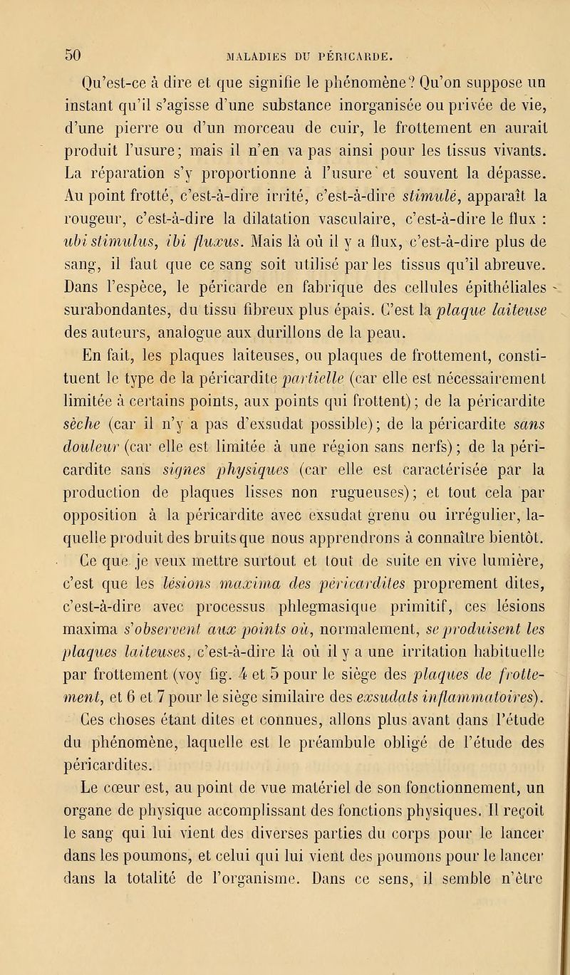 Qu'est-ce à dire et. que signifie le phénomène? Qu'on suppose un instant qu'il s'agisse d'une substance inorganisée ou privée de vie, d'une pierre ou d'un morceau de cuir, le frottement en aurait produit l'usure; mais il n'en va pas ainsi pour les tissus vivants. La réparation s'y proportionne à l'usure et souvent la dépasse. Au point frotté, c'est-à-dire irrité, c'est-à-dire stimulé, apparaît la rougeur, c'est-à-dire la dilatation vasculaire, c'est-à-dire le flux : ubi stimulus, ibi fluxus. Mais là où il y a flux, c'est-à-dire plus de sang, il faut que ce sang soit utilisé par les tissus qu'il abreuve. Dans l'espèce, le péricarde en fabrique des cellules épithéliales - surabondantes, du tissu fibreux plus épais. C'est la plaque laiteuse des auteurs, analogue aux durillons de la peau. En fait, les plaques laiteuses, ou plaques de frottement, consti- tuent le type de la péricardite 'partielle (car elle est nécessairement limitée à certains points, aux points qui frottent); de la péricardite sèche (car il n'y a pas d'exsudat possible); de la péricardite sans douleur (car elle est limitée à une région sans nerfs) ; de la péri- cardite sans signes physiques (car elle est caractérisée par la production de plaques lisses non rugueuses) ; et tout cela par opposition à la péricardite avec exsudât grenu ou irrégulier, la- quelle produit des bruits que nous apprendrons à connaître bientôt. Ce que je veux mettre surtout et tout de suite en vive lumière, c'est que les lésions maxima des péricardites proprement dites, c'est-à-dire avec processus phlegmasique primitif, ces lésions maxima s'observent aux points où, normalement, se produisent les plaques laiteuses, c'est-à-dire là où il y a une irritation habituelle par frottement (voy fig. 4 et 5 pour le siège des plaques de frotte- ment, et 6 et 7 pour le siège similaire des exsudais inflammatoires). Ces choses étant dites et connues, allons plus avant dans l'étude du phénomène, laquelle est le préambule obligé de l'étude des péricardites. Le cœur est, au point de vue matériel de son fonctionnement, un organe de physique accomplissant des fonctions physiques. Il reçoit le sang qui lui vient des diverses parties du corps pour le lancer dans les poumons, et celui qui lui vient des poumons pour le lancer dans la totalité de l'organisme. Dans ce sens, il semble n'être