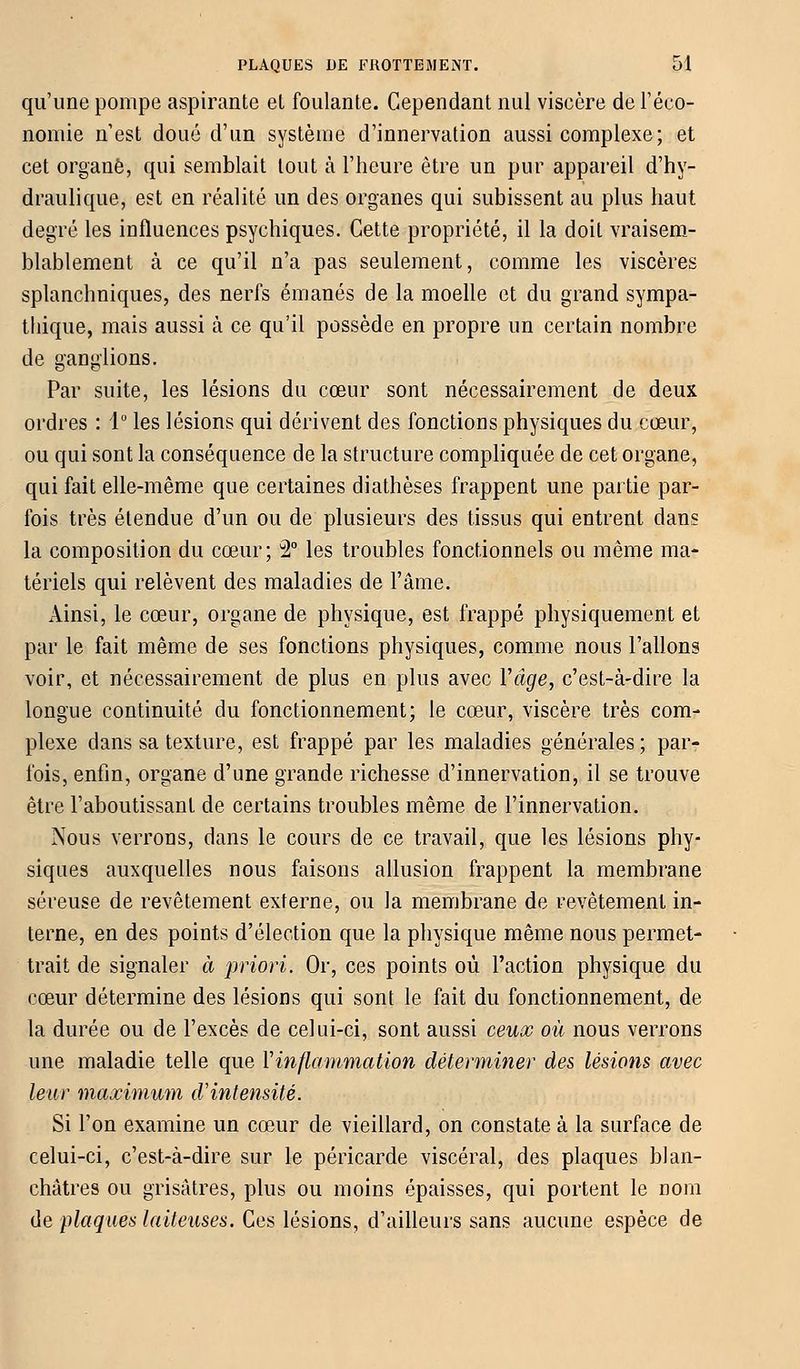 qu'une pompe aspirante et foulante. Cependant nul viseère de l'éco- nomie n'est doué d'un système d'innervation aussi complexe ; et cet organe, qui semblait tout à l'heure être un pur appareil d'hy- draulique, est en réalité un des organes qui subissent au plus haut degré les influences psychiques. Cette propriété, il la doit vraisem- blablement à ce qu'il n'a pas seulement, comme les viscères splanchniques, des nerfs émanés de la moelle et du grand sympa- thique, mais aussi à ce qu'il possède en propre un certain nombre de ganglions. Par suite, les lésions du cœur sont nécessairement de deux ordres : 1° les lésions qui dérivent des fonctions physiques du cœur, ou qui sont la conséquence de la structure compliquée de cet organe, qui fait elle-même que certaines diathèses frappent une partie par- fois très étendue d'un ou de plusieurs des tissus qui entrent dans la composition du cœur; 2° les troubles fonctionnels ou même ma- tériels qui relèvent des maladies de l'âme. Ainsi, le cœur, organe de physique, est frappé physiquement et par le fait même de ses fonctions physiques, comme nous Talions voir, et nécessairement de plus en plus avec Y âge, c'est-à-dire la longue continuité du fonctionnement; le cœur, viscère très com- plexe dans sa texture, est frappé par les maladies générales ; par- fois, enfin, organe d'une grande richesse d'innervation, il se trouve être l'aboutissant de certains troubles même de l'innervation. Nous verrons, dans le cours de ce travail, que les lésions phy- siques auxquelles nous faisons allusion frappent la membrane séreuse de revêtement externe, ou la membrane de revêtement in- terne, en des points d'élection que la physique même nous permet- trait de signaler à priori. Or, ces points où l'action physique du cœur détermine des lésions qui sont le fait du fonctionnement, de la durée ou de l'excès de celui-ci, sont aussi ceux où nous verrons une maladie telle que Y inflammation déterminer des lésions avec leur maximum d'intensité. Si l'on examine un cœur de vieillard, on constate à la surface de celui-ci, c'est-à-dire sur le péricarde viscéral, des plaques blan- châtres ou grisâtres, plus ou moins épaisses, qui portent le nom de plaques laiteuses. Ces lésions, d'ailleurs sans aucune espèce de