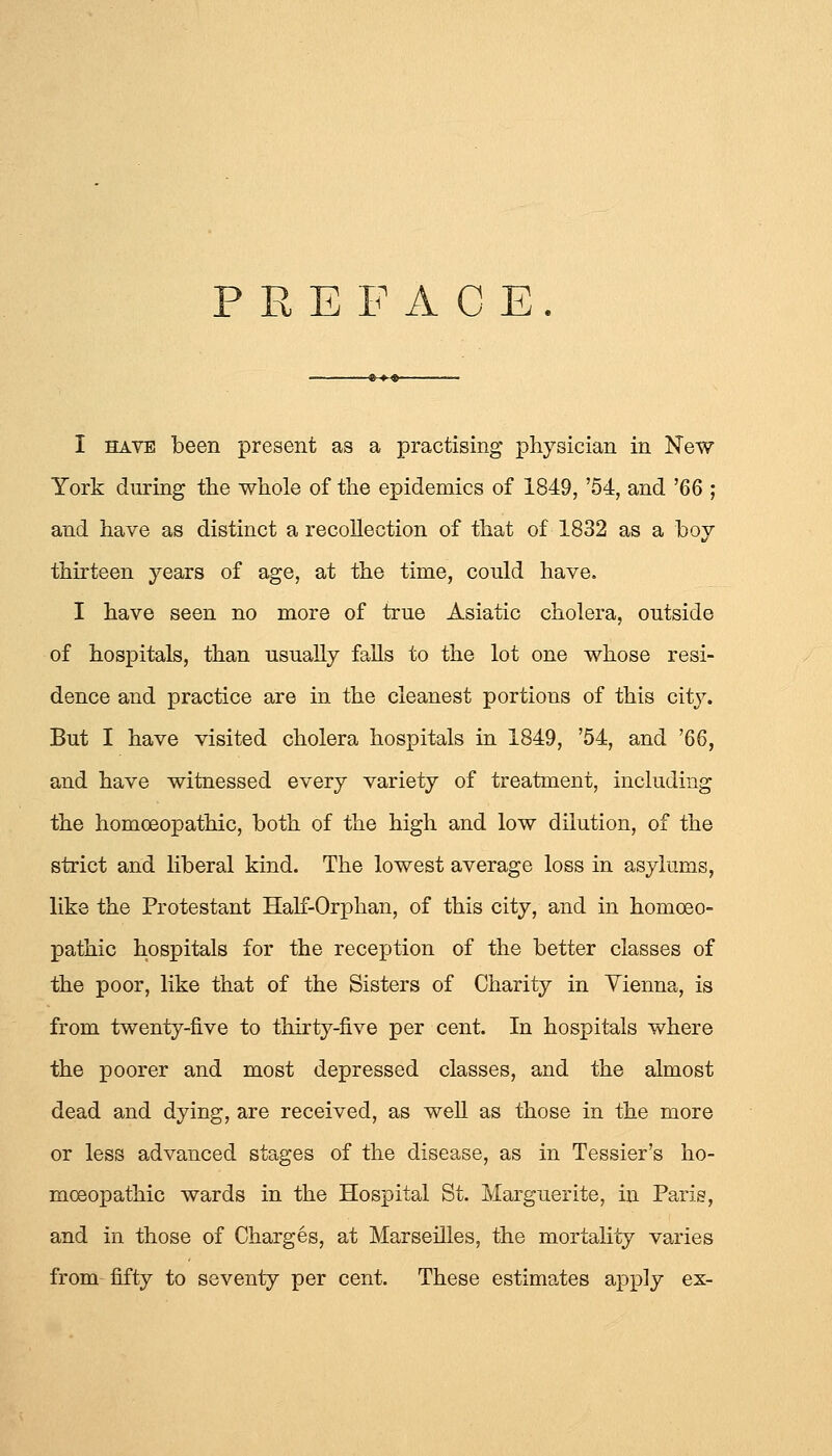 PREFACE I HAVE been present as a practising physician in New York during the whole of the epidemics of 1849, '54, and '66 ; and have as distinct a recollection of that of 1832 as a boy thirteen years of age, at the time, could have. I have seen no more of true Asiatic cholera, outside of hospitals, than usually falls to the lot one whose resi- dence and practice are in the cleanest portions of this city. But I have visited cholera hospitals in 1849, '54, and '66, and have witnessed every variety of treatment, including the homoeopathic, both of the high and low dilution, of the strict and liberal kind. The lowest average loss in asylums, like the Protestant Half-Orphan, of this city, and in homoeo- pathic hospitals for the reception of the better classes of the poor, like that of the Sisters of Charity in Vienna, is from twenty-five to thirty-five per cent. In hospitals where the poorer and most depressed classes, and the almost dead and dying, are received, as well as those in the more or less advanced stages of the disease, as in Tessier's ho- moeopathic wards in the Hospital St. Marguerite, in Paris, and in those of Charges, at Marseilles, the mortality varies from fifty to seventy per cent. These estimates apply ex-