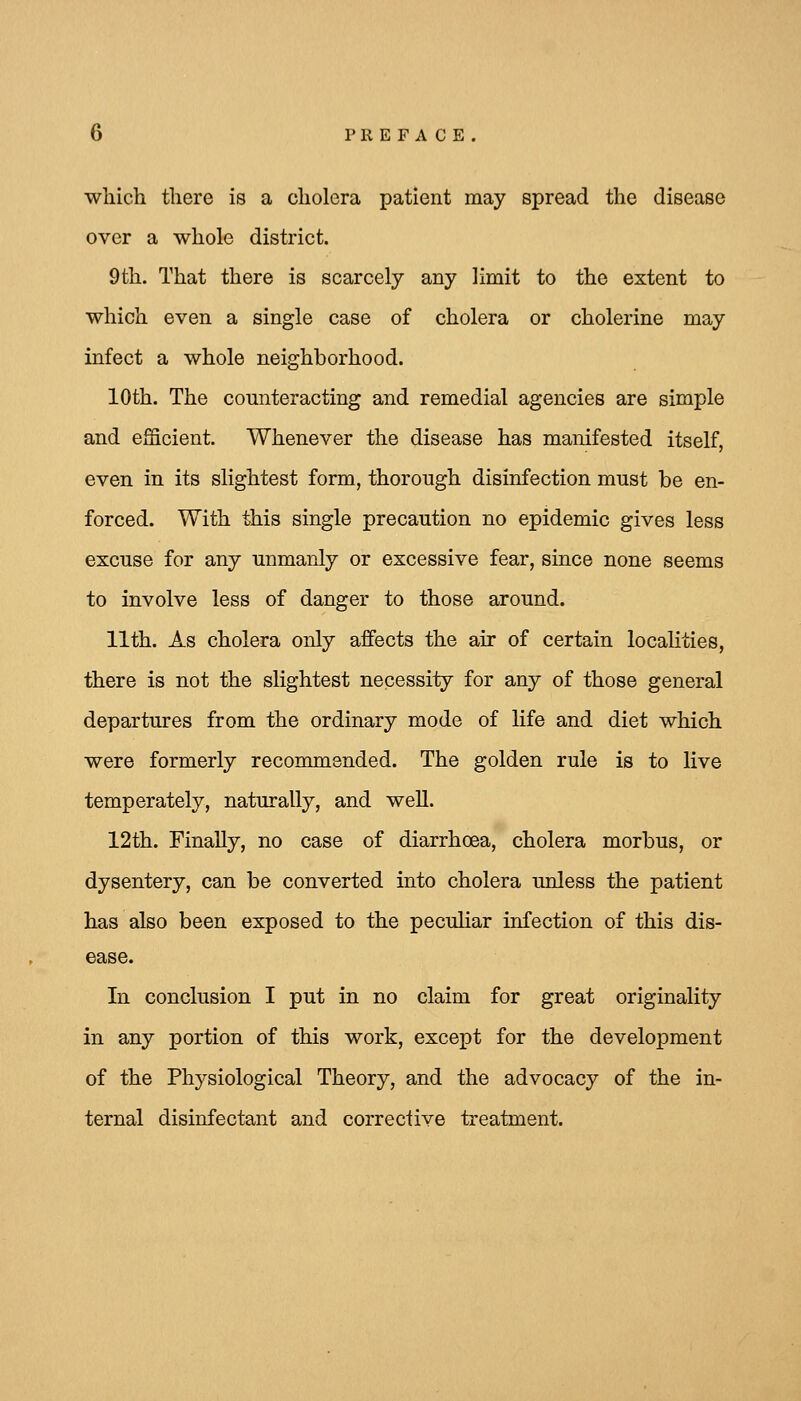 which there is a cholera patient may spread the disease over a whole district. 9th. That there is scarcely any limit to the extent to which even a single case of cholera or cholerine may infect a whole neighborhood. 10th. The counteracting and remedial agencies are simple and efficient. Whenever the disease has manifested itself, even in its slightest form, thorough disinfection must be en- forced. With this single precaution no epidemic gives less excuse for any unmanly or excessive fear, since none seems to involve less of danger to those around. 11th. As cholera only affects the air of certain localities, there is not the slightest necessity for any of those general departures from the ordinary mode of life and diet which were formerly recommended. The golden rule is to live temperately, naturally, and well. 12th. Finally, no case of diarrhoea, cholera morbus, or dysentery, can be converted into cholera unless the patient has also been exposed to the pecuHar infection of this dis- In conclusion I put in no claim for great originality in any portion of this work, except for the development of the Physiological Theory, and the advocacy of the in- ternal disinfectant and corrective treatment.