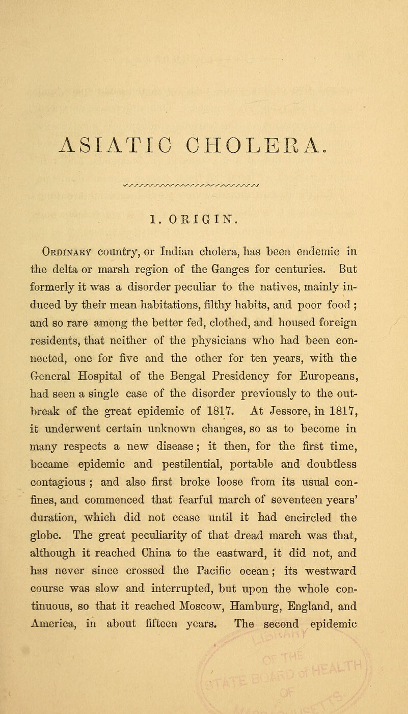 ASIATIC CHOLERA. 1. ORIGIN. Ordinary country, or Indian cholera, has been endemic in the delta or marsh region of the Ganges for centuries. But formerly it was a disorder peculiar to the natives, mainly in- duced by their mean habitations, filthy habits, and poor food ; and so rare among the better fed, clothed, and housed foreign residents, that neither of the physicians who had been con- nected, one for five and the other for ten years, with the General Hospital of the Bengal Presidency for Europeans, had seen a single case of the disorder previously to the out- break of the great epidemic of 1817. At Jessore, in 1817, it underwent certain unknown changes, so as to become in many respects a new disease; it then, for the first time, became epidemic and pestilential, portable and doubtless contagious ; and also first broke loose from its usual con- fines, and commenced that fearful march of seventeen years' duration, which did not cease until it had encircled the globe. The great pecuHarity of that dread march was that, although it reached China to the eastward, it did not, and has never since crossed the Pacific ocean; its westward course was slow and interrupted, but upon the whole con- tinuous, so that it reached Moscow, Hamburg, England, and America, in about fifteen years. The second epidemic