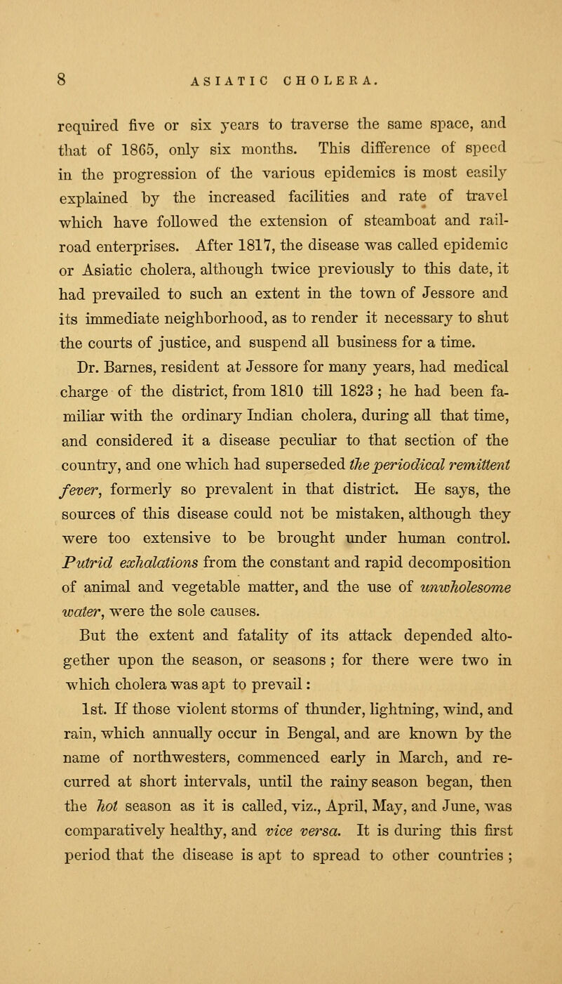 required five or six years to traverse the same space, and tliat of 1865, only six months. This difference of speed in the progression of the various epidemics is most easily explained by the increased facilities and rate of travel which have followed the extension of steamboat and rail- road enterprises. After 1817, the disease was called epidemic or Asiatic cholera, although twice previously to this date, it had prevailed to such an extent in the town of Jessore and its immediate neighborhood, as to render it necessary to shut the courts of justice, and suspend all business for a time. Dr. Barnes, resident at Jessore for many years, had medical charge of the district, from 1810 tiU 1823; he had been fa- miliar with the ordinary Indian cholera, during aU. that time, and considered it a disease pecuHar to that section of the country, and one which had superseded the periodical remittent fever, formerly so prevalent in that district. He says, the sources of this disease could not be mistaken, although they were too extensive to be brought under human control. Putrid exhalations from the constant and rapid decomposition of animal and vegetable matter, and the use of unwholesome water, were the sole causes. But the extent and fatality of its attack depended alto- gether upon the season, or seasons ; for there were two in which cholera was apt to prevail: 1st. If those violent storms of thunder, lightning, wind, and rain, which annually occur in Bengal, and are known by the name of northwesters, commenced early in March, and re- curred at short intervals, until the rainy season began, then the hot season as it is called, viz., April, May, and June, was comparatively healthy, and vice versa. It is during this first period that the disease is apt to spread to other countries ;