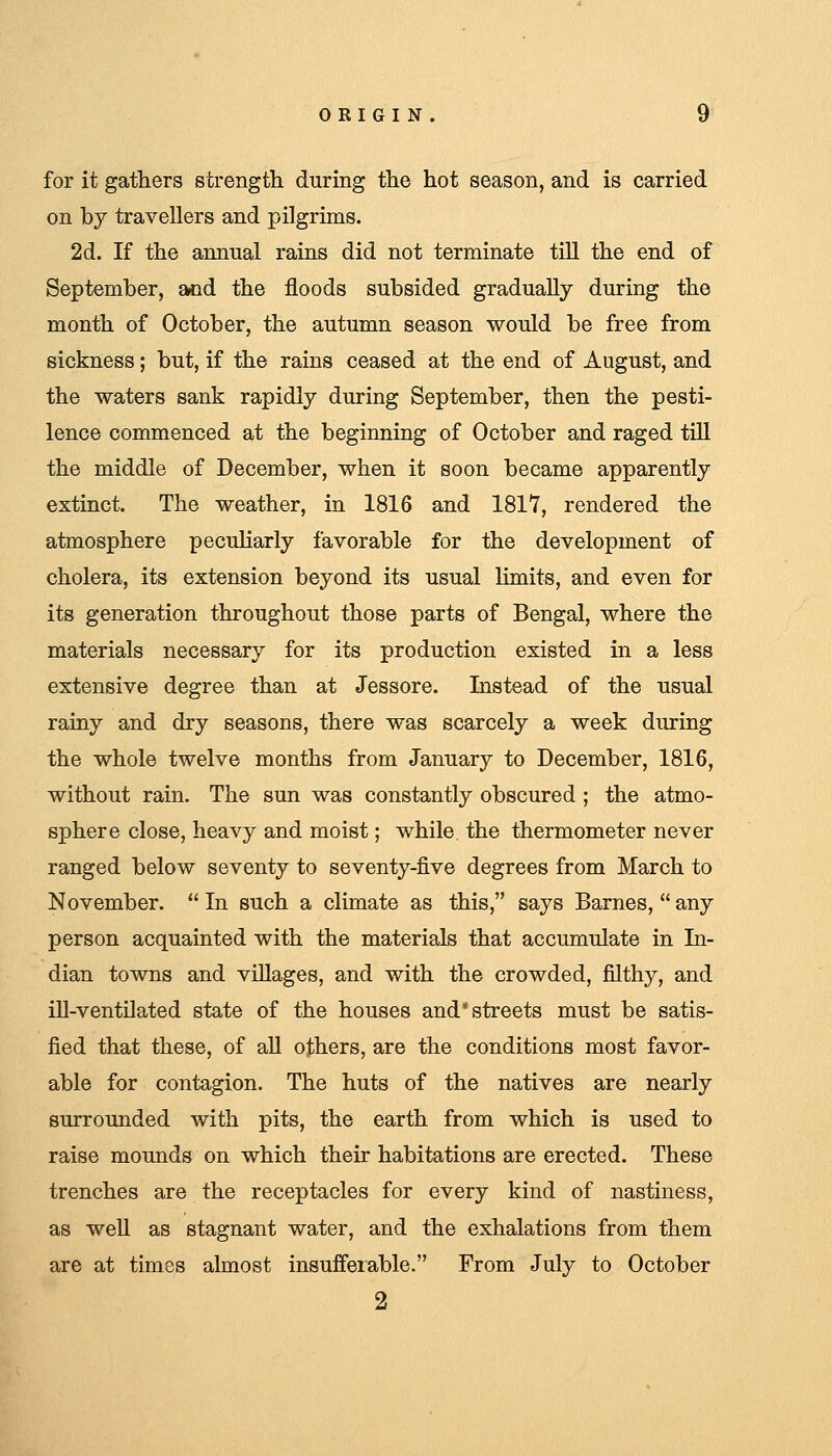 for it gathers strength during the hot season, and is carried on by travellers and pilgrims. 2d. If the annual rains did not terminate till the end of September, and the floods subsided gradually during the month of October, the autumn season would be free from sickness; but, if the rains ceased at the end of August, and the waters sank rapidly during September, then the pesti- lence commenced at the beginning of October and raged till the middle of December, when it soon became apparently extinct. The weather, in 1816 and 1817, rendered the atmosphere peculiarly favorable for the development of cholera, its extension beyond its usual limits, and even for its generation throughout those parts of Bengal, where the materials necessary for its production existed in a less extensive degree than at Jessore. Instead of the usual rainy and dry seasons, there was scarcely a week during the whole twelve months from January to December, 1816, without rain. The sun was constantly obscured ; the atmo- sphere close, heavy and moist; while, the thermometer never ranged below seventy to seventy-five degrees from March to November.  In such a climate as this, says Barnes,  any person acquainted with the materials that accumulate in In- dian towns and villages, and with the crowded, filthy, and iU-ventilated state of the houses and'streets must be satis- fied that these, of aU others, are the conditions most favor- able for contagion. The huts of the natives are nearly surrounded with pits, the earth from which is used to raise mounds on which their habitations are erected. These trenches are the receptacles for every kind of nastiness, as well as stagnant water, and the exhalations from them are at times almost insufferable. From July to October 2
