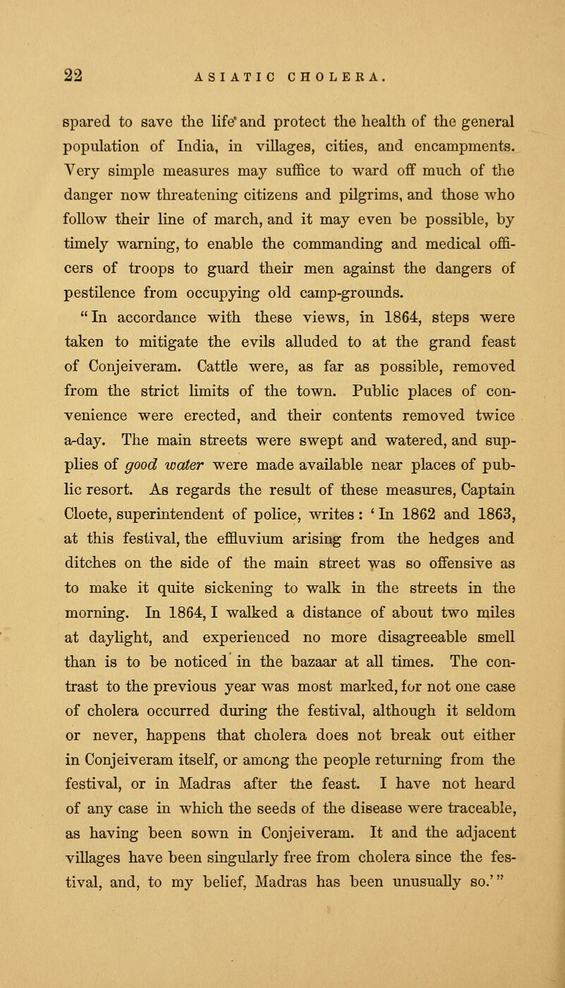 spared to save the life and protect the health of the general population of India, in villages, cities, and encampments. Very simple measures may suffice to ward off much of the danger now threatening citizens and pilgrims, and those who follow their line of march, and it may even be possible, by timely warning, to enable the commanding and medical offi- cers of troops to guard their men against the dangers of pestilence from occupying old camp-grounds. In accordance with these views, in 1864, steps were taken to mitigate the evils alluded to at the grand feast of Conjeiveram. Cattle were, as far as possible, removed from the strict limits of the town. Public places of con- venience were erected, and their contents removed twice a-day. The main streets were swept and watered, and sup- plies of good water were made available near places of pub- lic resort. As regards the result of these measures. Captain Cloete, superintendent of police, writes : ' In 1862 and 1863, at this festival, the effluvium arising from the hedges and ditches on the side of the main street was so offensive as to make it quite sickening to walk lq the streets in the morning. In 1864,1 walked a distance of about two miles at dayhght, and experienced no more disagreeable smell than is to be noticed in the bazaar at aU times. The con- trast to the previous year was most marked, for not one case of cholera occurred during the festival, although it seldom or never, happens that cholera does not break out either in Conjeiveram itself, or among the people returning from the festival, or in Madras after the feast. I have not heard of any case in which the seeds of the disease were traceable, as having been sown in Conjeiveram. It and the adjacent villages have been singularly free from cholera since the fes- tival, and, to my belief, Madras has been unusually so.'