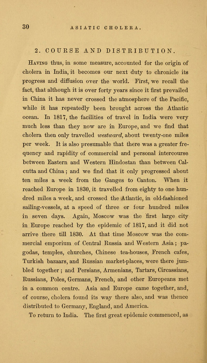 2. COURSE AND DISTRIBUTION. Having thus, in some measure, accomited for the origin of cholera in India, it becomes our next duty to chronicle its progress and diffusion over the world. First, we recall the fact, that although it is over forty years since it first prevailed in China it has never crossed the atmosphere of the Pacific, while it has repeatedly been brought across the Atlantic ocean. In 1817, the facilities of travel in India were very much less than they now are in Europe, and we find that cholera then only travelled westward, about twenty-one miles per week. It is also presumable that there was a greater fre- quency and rapidity of commercial and personal intercourse between Eastern and Western Hindostan than between Cal- cutta and China; and we find that it only progressed about ten miles a week from the Ganges to Canton. When it reached Europe in 1830, it travelled from eighty to one hun- dred miles a week, and crossed the Atlantic, in old-fashioned sailing-vessels, at a speed of three or four hundred miles in seven days. Again, Moscow was the first large city in Europe reached by the epidemic of 1817, and it did not arrive there till 1830. At that time Moscow was the com- mercial emporium of Central Russia and Western Asia; pa- godas, temples, churches, Chinese tea-houses, French cafes, Turkish bazaars, and Russian market-places, were there jum- bled together ; and Persians, Armenians, Tartars, Circassians, Russians, Poles, Germans, French, and other Europeans met in a common centre. Asia and Europe came together, and, of course, cholera found its way there also, and was thence distributed to Germany, England, and America. To return to India. The first great epidemic commenced, as