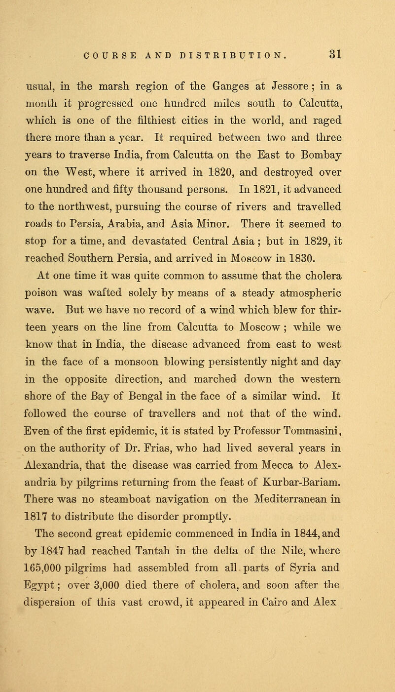 usual, in the marsh region of the Ganges at Jessore ; in a month it progressed one hnndred miles south to Calcutta, which is one of the filthiest cities in the world, and raged there more than a year. It required between two and three years to traverse India, from Calcutta on the East to Bombay on the West, where it arrived in 1820, and destroyed over one hundred and fifty thousand persons. In 1821, it advanced to the northwest, pursuing the course of rivers and travelled roads to Persia, Arabia, and Asia Minor, There it seemed to stop for a time, and devastated Central Asia ; but in 1829, it reached Southern Persia, and arrived in Moscow in 1830. At one time it was quite common to assume that the cholera poison was wafted solely by means of a steady atmospheric wave. But we have no record of a wind which blew for thir- teen years on the line from Calcutta to Moscow ; while we know that in India, the disease advanced from east to west in the face of a monsoon blowing persistently night and day in the opposite direction, and marched down the western shore of the Bay of Bengal in the face of a similar wind. It followed the course of travellers and not that of the wind. Even of the first epidemic, it is stated by Professor Tommasini, on the authority of Dr. Frias, who had lived several years in Alexandria, that the disease was carried from Mecca to Alex- andria by pilgrims returning from the feast of Kurbar-Bariam. There was no steamboat navigation on the Mediterranean in 1817 to distribute the disorder promptly. The second great epidemic commenced in India in 1844, and by 1847 had reached Tantah in the delta of the Nile, where 165,000 pilgrims had assembled from all. parts of Syria and Egypt; over 3,000 died there of cholera, and soon after the dispersion of this vast crowd, it appeared in Cairo and Alex